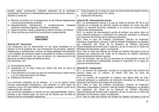 locales, según corresponda, mediante resolución de la autoridad c.                Cese temporal en el cargo sin goce de remuneraciones desde treinta y
competente, reconocen el sobresaliente ejercicio de la función docente o          un (31) días hasta doce (12) meses.
directiva a través de:                                                   d.       Destitución del servicio.

a) Mención honorífica con el otorgamiento de las Palmas Magisteriales         Artículo 80.- Amonestación escrita
   y otros reconocimientos similares.                                         80.1. La amonestación escrita a la que se refiere el artículo 46º de la Ley
b) Agradecimientos, felicitaciones y condecoraciones mediante                 consiste en la llamada de atención escrita al profesor de modo que éste
   resolución directoral regional, ministerial o suprema.                     mejore su conducta funcional, instándolo a no incurrir en nuevas faltas o
c) Viajes de estudio, becas y pasantías al interior del país o al exterior.   infracciones administrativas.
d) Otras acciones que determine la autoridad correspondiente.                 80.2. La sanción de amonestación escrita al profesor que ejerce labor en
                                                                              aula, personal jerárquico y subdirector de institución educativa se oficializa
                              CAPITULO IX                                     por resolución del Director de la Institución Educativa.
                              SANCIONES                                       80.3. Para el caso del Profesor Coordinador, Director de Institución
                                                                              Educativa, Especialista y Director o Jefe de Gestión Pedagógica, se oficializa
Artículo 43º.- Sanciones                                                      por resolución del Titular de la Instancia de Gestión Educativa
Los profesores que se desempeñan en las áreas señaladas en el                 Descentralizada del ámbito local o regional o de ser el caso por el Titular del
artículo 12 de la presente ley, que transgredan los principios, deberes,      Ministerio de Educación, según corresponda.
obligaciones y prohibiciones, incurren en responsabilidad administrativa      80.4. Para el caso del Director de Unidad de Gestión Educativa Local se
y son pasibles de sanciones según la gravedad de la falta y la jerarquía      oficializa por resolución del Titular de la Instancia de Gestión Educativa
del servidor o funcionario; las que se aplican con observancia de las         Descentralizada del ámbito regional.
garantías constitucionales del debido proceso.                                80.5. No proceden más de dos (2) sanciones de amonestación escrita. En
Las sanciones son:                                                            caso de reincidencia o habitualidad, procede la suspensión en el cargo sin
                                                                              goce de remuneraciones.
a) Amonestación escrita.
b) Suspensión en el cargo hasta por treinta (30) días sin goce de             Artículo 81.- Suspensión
   remuneraciones.                                                            81.1. La sanción de suspensión consiste en la separación del profesor del
c) Cese temporal en el cargo sin goce de remuneraciones desde treinta         servicio hasta por un máximo de treinta (30) días sin goce de
   y un (31) días hasta doce (12) meses.                                      remuneraciones.
d) Destitución del servicio.                                                  81.2. La sanción de suspensión al profesor que ejerce labor en aula,
                                                                              personal jerárquico y subdirector de institución educativa se oficializa por
Las sanciones indicadas en los literales c) y d) se aplican previo            resolución del Director de la Institución Educativa.
proceso administrativo disciplinario, cuya duración no será mayor de          81.3. Para el caso del Profesor Coordinador, Director de Institución
cuarenta y cinco (45) días hábiles improrrogables, contados a partir de la    Educativa, Especialista y Director o Jefe de Gestión Pedagógica, se oficializa
instauración del proceso.                                                     por resolución del Titular de la Instancia de Gestión Educativa
Las sanciones señaladas no eximen de las responsabilidades civiles y          Descentralizada del ámbito local o regional o de ser el caso por el Titular del
penales a que hubiera lugar, así como de los efectos que de ellas se          Ministerio de Educación, según corresponda.
deriven ante las autoridades respectivas.                                     81.4. Para el caso del Director de Unidad de Gestión Educativa Local se

                                                                                                                                                          42
 
