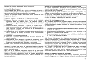 descargo del presunto responsable, según corresponda.                      Artículo 85.- Inhabilitación para ejercer función pública docente
                                                                           La sanción administrativa disciplinaria de suspensión y cese temporal
Artículo 48º.- Cese temporal                                               inhabilita al profesor por el tiempo de la sanción a ejercer función pública,
Son causales de cese temporal en el cargo, la transgresión por acción u bajo cualquier forma o modalidad.
omisión, de los principios, deberes, obligaciones y prohibiciones en el El profesor destituido queda inhabilitado para ejercer función pública bajo
ejercicio de la función docente, considerados como grave.                  cualquier forma o modalidad, por un período no menor a cinco (5) años.
También se consideran faltas o infracciones graves, pasibles de cese La resolución judicial firme, emitida conforme al artículo 36º del Código
temporal, las siguientes:                                                  Penal, inhabilita al profesor según los términos de la sentencia.
                                                                           En todos los casos, la inhabilitación es de alcance nacional.
a) Causar perjuicio al estudiante y/o a la Institución Educativa.
b) Ejecutar, promover o encubrir, dentro o fuera de la Institución Artículo 86.- Medidas preventivas
     Educativa, actos de violencia física, de calumnia, injuria o 86.1. La medida de separación preventiva se aplica de oficio a los profesores
     difamación, en agravio de cualquier miembro de la comunidad que prestan servicio en las instituciones educativas, desde el inicio del
     educativa.                                                            proceso investigatorio hasta la conclusión del proceso administrativo, en los
c) Realizar actividades comerciales o lucrativas, en beneficio propio o siguientes casos:
     de terceros, aprovechando el cargo o la función que se tiene dentro
     de la Institución Educativa, con excepción de las actividades que a. Denuncia administrativa o judicial por los presuntos delitos señalados en
     tengan objetivos académicos.                                               el artículo 44º de la Ley.
d) Realizar en su centro de trabajo actividades ajenas al cumplimiento b. Denuncias por presuntas faltas o infracciones graves señaladas en los
     de sus funciones de profesor o directivo, sin la correspondiente           literales a) y b) del artículo 48º de la Ley.
     autorización.                                                         c. Denuncias por presuntas faltas muy graves señaladas en los literales d),
e) Abandonar el cargo injustificadamente.                                       e), f), g) y h) del artículo 49º de la Ley.
f) Interrumpir u oponerse deliberadamente al normal desarrollo del
     servicio educativo.                                                   86.2. Durante el tiempo que dure el proceso administrativo disciplinario, el
g) Realizar en su centro de trabajo actividades de proselitismo político profesor no tiene derecho a licencia sin goce de remuneraciones por motivos
     partidario en favor de partidos políticos, movimientos, alianzas o particulares. Concluido el proceso investigatorio, si no se instaura proceso
     dirigencias políticas nacionales, regionales o municipales.           administrativo disciplinario, o en caso se instaure el proceso administrativo y
h) Otras que se establecen en las disposiciones legales pertinentes.       el profesor sea absuelto, éste es restituido en sus funciones. Esta medida
                                                                           preventiva no constituye sanción ni demérito.
Asimismo, el profesor que incurre en una falta o infracción, habiendo 86.3. Durante el periodo de la separación preventiva, el Jefe o Especialista
sido sancionado previamente en dos (02) ocasiones con suspensión, es Administrativo de Personal de la Instancia de Gestión Educativa
pasible de cese temporal.                                                  Descentralizada del ámbito local o regional, según corresponda, debe
En el caso de los profesores que prestan servicios en las instituciones garantizar la prestación del servicio en la institución educativa.
educativas, que incurran en las faltas señaladas en los literales a) y b),
iniciado el proceso investigatorio previo al proceso administrativo Artículo 87.- Registro Nacional de Sanciones
disciplinario y en tanto estos no concluyan, el profesor es retirado de la Las sanciones de cese temporal y destitución son registradas, además del
institución educativa.                                                     Escalafón Magisterial, en el Registro Nacional de Sanciones de Destitución y

                                                                                                                                                       44
 