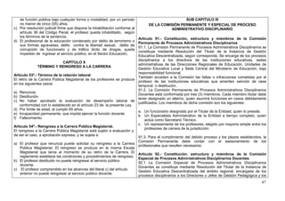 de función pública bajo cualquier forma o modalidad, por un período                           SUB CAPITULO III
   no menor de cinco (05) años.                                                 DE LA COMISIÓN PERMANENTE Y ESPECIAL DE PROCESO
c) Por resolución judicial firme que dispone la inhabilitación conforme al                ADMINISTRATIVO DISCIPLINARIO
   artículo 36 del Código Penal, el profesor queda inhabilitado, según
   los términos de la sentencia.
                                                                          Artículo 91.- Constitución, estructura y miembros de la Comisión
d) El profesional de la educación condenado por delito de terrorismo o
                                                                          Permanente de Procesos Administrativos Disciplinarios
   sus formas agravadas, delito contra la libertad sexual, delito de
                                                                          91.1. La Comisión Permanente de Procesos Administrativos Disciplinarios se
   corrupción de funcionario y de tráfico ilícito de drogas, queda
                                                                          constituye mediante Resolución del Titular de la Instancia de Gestión
   impedido de ingresar al servicio público, en el Sector Educación.
                                                                          Educativa Descentralizada, según corresponda. Se encarga de los procesos
                                                                          disciplinarios a los directivos de las instituciones educativas, sedes
                              CAPÍTULO X
                                                                          administrativas de las Direcciones Regionales de Educación, Unidades de
               TÉRMINO Y REINGRESO A LA CARRERA
                                                                          Gestión Educativa Local y Sede Central del Ministerio de Educación, bajo
                                                                          responsabilidad funcional.
Artículo 53º.- Término de la relación laboral
                                                                          También acceden a la Comisión las faltas o infracciones cometidas por el
El retiro de la Carrera Pública Magisterial de los profesores se produce
                                                                          profesor de las instituciones educativas que ameriten sanción de cese
en los siguientes casos:
                                                                          temporal o destitución.
                                                                          91.2. La Comisión Permanente de Procesos Administrativos Disciplinarios
a) Renuncia.
                                                                          Docentes está conformada por tres (3) miembros. Cada miembro titular debe
b) Destitución.
                                                                          tener designado un alterno, quien asumirá funciones en casos debidamente
c) No haber aprobado la evaluación de desempeño laboral de
                                                                          justificados. Los miembros de dicha comisión son los siguientes:
    conformidad con lo establecido en el artículo 23 de la presente Ley.
d) Por límite de edad, al cumplir 65 años.
                                                                          a. Un funcionario designado por el Titular de la Entidad, quien lo preside.
e) Incapacidad permanente, que impida ejercer la función docente
                                                                          b. Un Especialista Administrativo de la Entidad a tiempo completo, quien
f) Fallecimiento.
                                                                              actúa como Secretario Técnico.
                                                                          c. Un representante de los profesores, elegido por mayoría simple entre los
Artículo 54º.- Reingreso a la Carrera Pública Magisterial.
                                                                              profesores de carrera de la jurisdicción.
El reingreso a la Carrera Pública Magisterial está sujeto a evaluación y,
de ser el caso, a aprobación expresa, y se sujeta a:
                                                                          91.3. Para el cumplimiento del debido proceso y los plazos establecidos, la
                                                                          Comisión Permanente debe contar con el asesoramiento de los
a) El profesor que renuncia puede solicitar su reingreso a la Carrera
                                                                          profesionales que resulten necesarios.
    Pública Magisterial. El reingreso se produce en la misma Escala
    Magisterial que tenía al momento de su retiro de la Carrera. El
                                                                          Artículo 92.- Constitución, estructura y miembros de la Comisión
    reglamento establece las condiciones y procedimientos de reingreso.
                                                                          Especial de Procesos Administrativos Disciplinarios Docentes
b) El profesor destituido no puede reingresar al servicio público
                                                                          92.1 La Comisión Especial de Procesos Administrativos Disciplinarios
    docente.
                                                                          Docentes se constituye mediante Resolución del Titular de la Instancia de
c) El profesor comprendido en los alcances del literal c) del artículo
                                                                          Gestión Educativa Descentralizada del ámbito regional, encargada de los
    anterior no puede reingresar al servicio público docente.
                                                                          procesos disciplinarios a los Directores o Jefes de Gestión Pedagógica y los
                                                                                                                                                   47
 
