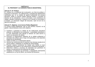 CAPÍTULO II
       EL PROFESOR Y LA CARRERA PÚBLICA MAGISTERIAL

Artículo 4º.- El Profesor
El profesor es un profesional de la educación, con título de profesor o
licenciado en educación, con calificaciones y competencias debidamente
certificadas que, en su calidad de agente fundamental del proceso
educativo, presta un servicio público esencial dirigido a concretar el
derecho de los estudiantes y de la comunidad a una enseñanza de
calidad, equidad y pertinencia. Coadyuva con la familia, la comunidad y
el Estado, a la formación integral del educando, razón de ser de su
ejercicio profesional

Artículo 5º.- Objetivos de la Carrera Pública Magisterial
La Carrera Pública Magisterial, rige en todo territorio nacional, es de
gestión descentralizada y tiene como objetivos:

a) Contribuir a garantizar la calidad de las instituciones educativas
     públicas, la idoneidad de los profesores y autoridades educativas y
     su buen desempeño para atender el derecho de cada alumno a
     recibir una educación de calidad.
b)   Promover el mejoramiento sostenido de la calidad profesional e
     idoneidad del profesor para el logro del aprendizaje y del desarrollo
     integral de los estudiantes.
c)   Valorar el mérito en el desempeño laboral.
d)   Generar las condiciones para el ascenso a las diversas escalas de la
     carrera pública magisterial, en igualdad de oportunidades.
e)   Propiciar mejores condiciones de trabajo para facilitar el buen
     desempeño del profesor en las instituciones y programas educativos.
f)   Determinar criterios y procesos de evaluación que garanticen el
     ingreso y la permanencia de profesores de calidad.
g)   Fortalecer el Programa de Formación y Capacitación Permanente
     establecido en la Ley No 28044, Ley General de Educación.




                                                                             3
 