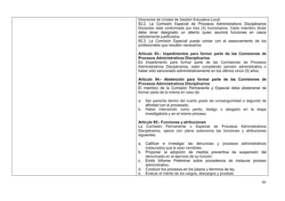 Directores de Unidad de Gestión Educativa Local.
92.2. La Comisión Especial de Procesos Administrativos Disciplinarios
Docentes está conformada por tres (3) funcionarios. Cada miembro titular
debe tener designado un alterno quien asumirá funciones en casos
debidamente justificados.
92.3. La Comisión Especial puede contar con el asesoramiento de los
profesionales que resulten necesarios.

Artículo 93.- Impedimentos para formar parte de las Comisiones de
Procesos Administrativos Disciplinarios
Es impedimento para formar parte de las Comisiones de Procesos
Administrativos Disciplinarios, estar cumpliendo sanción administrativa o
haber sido sancionado administrativamente en los últimos cinco (5) años.

Artículo 94.- Abstención para formar parte de las Comisiones de
Procesos Administrativos Disciplinarios
El miembro de la Comisión Permanente y Especial debe abstenerse de
formar parte de la misma en caso de:

a.   Ser pariente dentro del cuarto grado de consanguinidad o segundo de
     afinidad con el procesado.
b.   Haber intervenido como perito, testigo o abogado en la etapa
     investigatoria y en el mismo proceso.

Artículo 95.- Funciones y atribuciones
La Comisión Permanente o Especial de Procesos Administrativos
Disciplinarios, ejerce con plena autonomía las funciones y atribuciones
siguientes:

a.   Calificar e investigar las denuncias y procesos administrativos
     instaurados que le sean remitidas.
b.   Proponer la adopción de medida preventiva de suspensión del
     denunciado en el ejercicio de su función.
c.   Emitir Informe Preliminar sobre procedencia de instaurar proceso
     administrativo.
d.   Conducir los procesos en los plazos y términos de ley.
e.   Evaluar el mérito de los cargos, descargos y pruebas.

                                                                      48
 