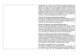 considerando los principios de la potestad sancionadora señalados en el
artículo 230º de la Ley Nº 27444, Ley del Procedimiento Administrativo
General, y conforme al principio de inmediatez elevarán su informe final al
Titular de la Entidad en un plazo máximo de cuarenta y cinco (45) días
hábiles improrrogables bajo responsabilidad funcional, recomendando las
sanciones que sean de aplicación. Es prerrogativa del titular de la entidad
determinar el tipo de sanción y el periodo a aplicarse. En caso el Titular de la
Entidad no esté de acuerdo con lo recomendado por la Comisión de
Procesos, el Titular de la Entidad deberá motivar su decisión.

Artículo 103.- Resolución Sancionadora o Absolutoria
El Titular de la Instancia de Gestión Educativa Descentralizada del ámbito
local, regional o en el Ministerio de Educación, según corresponda, emitirá la
resolución en el plazo de cinco (5) días de recibido el Informe Final de la
Comisión de Proceso Disciplinario correspondiente.

Artículo 104.- Ejecución de acto resolutorio sancionador
El acto administrativo debidamente notificado que dispone sanción
disciplinaria tiene carácter ejecutorio, conforme al artículo 192º de la Ley Nº
27444, Ley del Procedimiento Administrativo General y conforme a los
precedentes administrativos que dicte la Autoridad Nacional del Servicio
Civil. Las resoluciones generadas en procesos administrativos disciplinarios,
no se suspenden por la interposición de recurso administrativo alguno.

Artículo 105.- Plazo de prescripción de la acción disciplinaria
El plazo de prescripción de la acción del Proceso Administrativo Disciplinario
es de un (1) año contado desde la fecha en que la Comisión Permanente o la
Comisión Especial de Procesos Administrativos Disciplinarios alcanza el
Informe Investigatorio al Titular de la entidad haciendo de conocimiento la
falta o infracción, hasta la fecha de emisión de la Resolución que instaura
Proceso Administrativo Disciplinario, sin perjuicio del proceso civil o penal a
que hubiere lugar. La prescripción se resuelve a petición de parte.

Artículo 106.- Interposición de recurso impugnativo
El profesor sancionado podrá interponer recurso impugnativo de
reconsideración o de apelación, según los requisitos y plazos señalados en
la Ley Nº 27444, Ley del Procedimiento Administrativo General,

                                                                             51
 