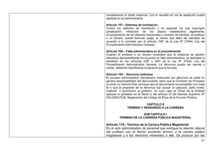 considerando la doble instancia. Con lo resuelto en vía de apelación queda
agotada la vía administrativa.

Artículo 107.- Defectos de tramitación
Contra los defectos de tramitación y en especial los que supongan
paralización, infracción de los plazos establecidos legalmente,
incumplimiento de los deberes funcionales u omisión de trámites, el profesor
o un tercero, puede formular queja, el mismo que debe ser atendido de
acuerdo a lo normado por el artículo 158º de la Ley Nº 27444, Ley del
Procedimiento Administrativo General.

Artículo 108.- Falta administrativa en el procedimiento
Cuando el profesor o un tercero considere que la instancia de gestión
educativa descentralizada ha incurrido en falta administrativa, es aplicable lo
señalado en los artículos 239º y 240º de la Ley Nº 27444, Ley del
Procedimiento Administrativo General. La denuncia puede ser escrita o
verbal, debiendo identificarse la persona que la formula.

Artículo 109.- Denuncia maliciosa
El proceso administrativo disciplinario instaurado por denuncia de parte no
genera responsabilidad del denunciante, salvo que la Comisión de Procesos
al emitir su informe final concluya que el denunciante ha procedido con mala
fe o que el propósito de la denuncia fue causar un perjuicio, daño moral,
material o económico al profesor, en cuyo caso el Titular de la Entidad
aplicara lo señalado en el literal c) del artículo 9º del Decreto Supremo Nº
033-2005-PCM, Reglamento del Código de Ética de la Función Pública.

                           CAPÍTULO X
                TÉRMINO Y REINGRESO A LA CARRERA

                        SUB CAPITULO I
          TÉRMINO DE LA CARRERA PÚBLICA MAGISTERIAL

Artículo 110.- Término de la Carrera Pública Magisterial
Es el acto administrativo de personal que extingue la relación laboral
del profesor con el Sector poniendo término a la carrera pública
magisterial y a los derechos inherentes a ella. Se produce por las
                                                                            52
 