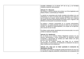 causales señaladas en el artículo 53º de la Ley y se formaliza
mediante resolución administrativa.

Artículo 111.- Renuncia
Se produce a solicitud expresa del profesor con firma legalizada ante
Notario Público o autenticada por Fedatario.

La petición es presentada ante el jefe inmediato del profesor con una
anticipación no menor de treinta (30) días calendario de la fecha en
que se solicita ser cesado, siendo potestad del Titular de la instancia
de gestión educativa descentralizada del ámbito local o regional o del
Ministerio de Educación la exoneración del plazo.

El profesor o directivo comprendido en un proceso administrativo
disciplinario, no puede presentar renuncia en tanto no se concluya el
proceso, se delimite la responsabilidad y se cumpla con la ejecución
de la sanción de ser el caso.

El profesor podrá solicitar desistimiento de la renuncia sólo si no se ha
emitido la resolución respectiva.

Artículo 112.- Destitución
Es el término de la Carrera Pública Magisterial producto de una
sanción administrativa o como consecuencia de resolución judicial
consentida y ejecutoriada de condena por delito doloso con pena
privativa de la libertad efectiva.
En el caso de profesor cesante que luego de un proceso
administrativo es sancionado con destitución, la resolución de cese se
debe modificar por la de destitución.

Artículo 113.- Cese por no haber aprobado la evaluación de
desempeño docente
El profesor que conforme al segundo párrafo del artículo 23º de la Ley
no apruebe la segunda evaluación extraordinaria de la evaluación de

                                                                      53
 