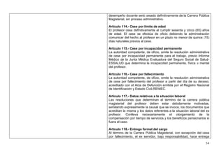 desempeño docente será cesado definitivamente de la Carrera Pública
Magisterial, sin proceso administrativo.

Artículo 114.- Cese por límite de edad
El profesor cesa definitivamente al cumplir sesenta y cinco (65) años
de edad. El cese se efectúa de oficio debiendo la administración
comunicar del hecho al profesor en un plazo no menor de quince (15)
días naturales previos al cese.

Artículo 115.- Cese por incapacidad permanente
La autoridad competente, de oficio, emite la resolución administrativa
de cese por incapacidad permanente para el trabajo, previo Informe
Médico de la Junta Médica Evaluadora del Seguro Social de Salud-
ESSALUD que determina la incapacidad permanente, física o mental
del profesor.

Artículo 116.- Cese por fallecimiento
La autoridad competente, de oficio, emite la resolución administrativa
de cese por fallecimiento del profesor a partir del día de su deceso,
acreditado con el Acta de Defunción emitida por el Registro Nacional
de Identificación y Estado Civil-RENIEC.

Artículo 117.- Datos relativos a la situación laboral
Las resoluciones que determinan el término de la carrera pública
magisterial del profesor deben estar debidamente motivadas,
señalando expresamente la causal que se invoca, los documentos que
acreditan la misma y los datos referentes a la situación laboral del ex
profesor. Conlleva necesariamente el otorgamiento de la
compensación por tiempo de servicios y los beneficios pensionarios si
fuera el caso.

Artículo 118.- Entrega formal del cargo
Al término de la Carrera Pública Magisterial, con excepción del cese
por fallecimiento, el ex servidor, bajo responsabilidad, hace entrega

                                                                    54
 