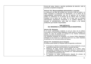 formal del cargo, bienes y asuntos pendientes de atención, ante la
autoridad competente designada.

Artículo 119.- Responsabilidad administrativa a cesantes
La resolución de cese del profesor por renuncia, límite de edad o no
haber aprobado la evaluación de desempeño, no lo exime de la
responsabilidad administrativa que por el ejercicio de la función
pública se determine en el período de los últimos diez (10) años
contados de la fecha de su cese. En el caso que un proceso
administrativo disciplinario comprenda a un profesor fallecido, se
procede al sobreseimiento, pero éste no incluye a los demás
profesores que resulten responsables.

                        SUB CAPITULO II
       DEL REINGRESO A LA CARRERA PÚBLICA MAGISTERIAL

Artículo 120.- Reingreso
Es la acción administrativa mediante el cual por única vez el profesor
renunciante a la Carrera Pública Magisterial, puede solicitar su reingreso a la
carrera. En caso de proceder se autoriza en las mismas condiciones
laborales que tenía al momento del cese.
Los profesores prohibidos de reingresar a la Carrera Pública Magisterial,
señalados en los incisos b) y c) del artículo 54º de la Ley, están impedidos
de participar en los concursos públicos de ingreso.

Artículo 121.- Condiciones para el reingreso
El profesor podrá solicitar su reingreso bajo las siguientes condiciones:

a.   El reingreso se efectúa necesariamente en la misma jurisdicción a la que
     pertenecía la plaza de la que fue titular al momento del cese.
b.   Existencia de plaza vacante presupuestada en el mismo cargo,
     especialidad, modalidad, forma, nivel o ciclo educativo. Para el caso de
     los especialistas el reingreso sólo procede en la sede administrativa en
     la que laboró al momento del cese.
c.   El reingreso se realiza necesariamente después de proceso de
     reasignación y concurso público de ascenso del profesor.

                                                                            55
 