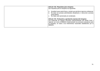 Artículo 122.- Requisitos para reingreso
Son requisitos para el reingreso los siguientes:

a.   Acreditar buena salud física y mental que permite el ejercicio profesional.
b.   No estar con proceso administrativo disciplinario, ni denuncia o proceso
     penal abierto.
c.   No haber sido sancionado y/o condenado.

Artículo 123.- Evaluación y aprobación expresa del reingreso
Las Instancias de Gestión Educativa Descentralizada del ámbito local y
regional, así como el MINEDU implementarán los procesos evaluativos para
el reingreso, en base a los lineamientos nacionales establecidos por el
MINEDU.




                                                                             56
 