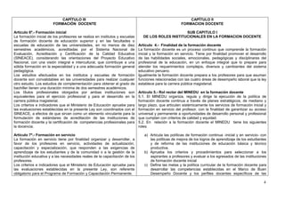 CAPÍTULO III                                                                   CAPÍTULO II
                        FORMACIÓN DOCENTE                                                              FORMACION DOCENTE

Artículo 6º.- Formación inicial                                                                     SUB CAPITULO I
La formación inicial de los profesores se realiza en institutos y escuelas      DE LOS ROLES INSTITUCIONALES EN LA FORMACION DOCENTE
de formación docente de educación superior y en las facultades o
escuelas de educación de las universidades, en no menos de diez              Artículo 4.- Finalidad de la formación docente
semestres académicos, acreditadas por el Sistema Nacional de                 La formación docente es un proceso continuo que comprende la formación
Evaluación, Acreditación y Certificación de la Calidad Educativa             inicial y la formación en servicio. Tiene por finalidad promover el desarrollo
(SINEACE), considerando las orientaciones del Proyecto Educativo             de las habilidades sociales, emocionales, pedagógicas y disciplinares del
Nacional, con una visión integral e intercultural, que contribuye a una      profesional de la educación, en un enfoque integral que lo prepare para
sólida formación en la especialidad y a una adecuada formación general       atender los requerimientos complejos, diversos y cambiantes del sistema
pedagógica.                                                                  educativo peruano.
Los estudios efectuados en los institutos y escuelas de formación            Igualmente la formación docente prepara a los profesores para que asuman
docente son convalidables en las universidades para realizar cualquier       funciones relacionadas con las cuatro áreas de desempeño laboral que la ley
otro estudio. Los estudios de complementación para obtener el grado de       establece para la carrera pública magisterial.
bachiller tienen una duración mínima de dos semestres académicos.
Los títulos profesionales otorgados por ambas instituciones son              Artículo 5.- Rol rector del MINEDU en la formación docente
equivalentes para el ejercicio profesional y para el desarrollo en la        5.1. El MINEDU organiza, regula y dirige la ejecución de la política de
carrera pública magisterial.                                                 formación docente continua a través de planes estratégicos, de mediano y
Los criterios e indicadores que el Ministerio de Educación apruebe para      largo plazo, que articulen sistémicamente los servicios de formación inicial y
las evaluaciones establecidas en la presente Ley son coordinados con el      formación en servicio del profesor, con la finalidad de garantizar su acceso
SINEACE, a efectos de que sirvan como un elemento vinculante para la         universal y permanente a oportunidades de desarrollo personal y profesional
formulación de estándares de acreditación de las instituciones de            que cumplan con criterios de calidad y equidad.
formación docente y la certificación de competencias profesionales para      5.2. En relación a la formación docente el MINEDU tiene los siguientes
la docencia.                                                                 roles:

Artículo 7º.- Formación en servicio                                             a) Articula las políticas de formación continua -inicial y en servicio- con
La formación en servicio tiene por finalidad organizar y desarrollar, a            las políticas de mejora de los logros de aprendizaje de los estudiantes
favor de los profesores en servicio, actividades de actualización,                 y de reforma de las instituciones de educación básica y técnico
capacitación y especialización, que responden a las exigencias de                  productiva.
aprendizaje de los estudiantes y de la comunidad o a la gestión de la           b) Aprueba los criterios y procedimientos para seleccionar a los
institución educativa y a las necesidades reales de la capacitación de los         aspirantes a profesores y evaluar a los egresados de las instituciones
profesores.                                                                        de formación docente inicial
Los criterios e indicadores que el Ministerio de Educación apruebe para         c) Define las metas y la política curricular de la formación docente para
las evaluaciones establecidas en la presente Ley, son referente                    desarrollar las competencias establecidas en el Marco de Buen
obligatorio para el Programa de Formación y Capacitación Permanente.               Desempeño Docente y los perfiles docentes específicos de las

                                                                                                                                                         4
 