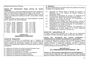 Ministerio de Economía y Finanzas.                                            d) Beneficios:
                                                                              Son pagos determinados a que tienen derecho los profesores de carrera y
Artículo 57º.- Remuneración íntegra mensual por escalas                       se otorgan en los siguientes casos:
magisterial
El Poder Ejecutivo, a propuesta del Ministerio de Educación, establece el     d.1.    Aguinaldos por Fiestas Patrias y Navidad: De acuerdo a lo
valor de la Remuneración Integra Mensual (RIM) a nivel nacional. La                   establecido en la Ley General del Sistema Nacional de
RIM de la primera escala magisterial es el referente sobre el que se                  Presupuesto Público.
calcula el porcentaje de incremento de la RIM de las demás escalas            d.2.    Bonificación por Escolaridad: De acuerdo a lo establecido en la
magisteriales.                                                                        Ley General del Sistema Nacional de Presupuesto Público.
La RIM del profesor se fija de acuerdo a su escala magisterial y jornada      d.3.    Asignación por Tiempo de Servicios: De conformidad a lo
laboral, conforme a los índices siguientes:                                           establecido en el artículo 59º de la Ley.
                                                                              d.4.    Subsidio por Luto y Sepelio: Los criterios técnicos y montos de
a)   Primera   Escala   Magisterial:   100%     de   la RIM.                          estas asignaciones son establecidas mediante Decreto Supremo.
b)   Segunda   Escala   Magisterial:   110%     de   la RIM.                  d.5.    Compensación por Tiempo de Servicios: De conformidad a lo
c)   Tercera   Escala   Magisterial:   125 %    de   la RIM                           establecido en el artículo 63º de la Ley.
d)   Cuarta    Escala   Magisterial:   140%     de    la RIM                  d.6.    Compensación Extraordinaria Transitoria: De conformidad a lo
e)   Quinta    Escala   Magisterial:   170%.    de   la RIM                           establecido en el tercer párrafo de la Primera Disposición
f)   Sexto     Escala   Magisterial:   200%.    de    la RIM                          Complementaria, Transitoria y Final de la Ley.
g)   Sétima    Escala   Magisterial:   230%.    de    la RIM
h)   Octava    Escala   Magisterial:    260%.   de     la RIM               Artículo 125.- Ingreso Mensual – IM
                                                                            El ingreso mensual está constituido por la RIM más las Asignaciones
                          CAPÍTULO XII                                      Temporales, Incentivos y Beneficios, según corresponda a cada profesor.
                    ASIGNACIONES E INCENTIVOS
                                                                            Artículo 126.- Competencia para creación, modificación e
Artículo 58º.- Asignaciones                                                 implementación de conceptos remunerativos y no remunerativos
El Ministerio de Educación en coordinación con el Ministerio de             Los Gobiernos Regionales y Locales no tienen la facultad de crear, modificar
Economía y Finanzas, en el marco de la Ley N° 28411, Ley General del        o implementar escalas remunerativas distintas a la establecida por el
Sistema Nacional de Presupuesto, establece los montos y criterios           Gobierno Nacional, ni asignaciones temporales, incentivos y beneficios
técnicos de las asignaciones, basados en la jornada laboral de 40 horas     establecidas en la Ley y el presente Reglamento, con excepción del
pedagógicas:                                                                Incentivo señalado en el artículo 60º de la Ley.

a)   Asignación por Director de Unidad de Gestión Educativa Local                                   SUB CAPITULO II
b)   Asignación por Director de Gestión Pedagógica                                     DE LA REMUNERACIÓN ÍNTEGRA MENSUAL – RIM
c)   Asignación por Especialista en Educación
d)   Asignación por Especialista en Innovación e Investigación              Artículo 127.- Remuneración Integra Mensual por Escala Magisterial
e)   Asignación por Director de Institución Educativa                       La Remuneración Íntegra Mensual - RIM de la primera escala magisterial,
f)   Asignación por Subdirector de Institución Educativa                    fijada por el Gobierno Nacional, es la base referencial sobre la que se calcula

                                                                                                                                                        58
 