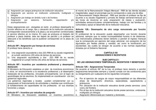 g) Asignación por cargos jerárquicos de institución educativa                 el monto de la Remuneración Íntegra Mensual - RIM de las demás escalas
h) Asignación por servicio en institución unidocente, multigrado o            magisteriales, según el porcentaje que le corresponde a cada una de ellas.
   bilingüe                                                                   La Remuneración Íntegra Mensual - RIM que percibe el profesor se fija de
i) Asignación por trabajo en ámbito rural o de frontera                       acuerdo a su escala magisterial y jornada de trabajo semanal-mensual por
j) Asignación    por     asesoría,    formación,      capacitación y/o        las horas de docencia en aula, preparación de clases y evaluación,
   acompañamiento                                                             actividades extracurriculares complementarias, trabajo con las familias y la
                                                                              comunidad y apoyo al desarrollo de la institución educativa.
Estas asignaciones son otorgadas en tanto el profesor desempeñe la
función efectiva en el cargo, tipo y ubicación de la institución educativa.   Artículo 128.- Desempeño de otro cargo remunerado por función
Corresponden exclusivamente a la plaza y se encuentran condicionadas          docente
al servicio efectivo en la misma. En caso se produzca el traslado del         El profesional de la educación puede desempeñar una función docente
profesor a plaza distinta, éste las dejará de percibir y el profesor se       adicional, siempre que no exista incompatibilidad horaria ni de distancias.
adecuará a los beneficios que le pudieran corresponder en la plaza de         Los mencionados profesores tienen derecho a percibir el ingreso mensual
destino.                                                                      que le corresponda por ejercicio del cargo adicional, con excepción de los
                                                                              aguinaldos por fiestas patrias y navidad, así como la bonificación por
Artículo 59º.- Asignación por tiempo de servicios                             escolaridad, las cuales se otorgan de acuerdo a las normas específicas
El profesor tiene derecho a:                                                  dictadas por el Gobierno Nacional.

a)   Una asignación equivalente a dos (02) RIM de su escala magisterial,                                  CAPITULO XII
     al cumplir veinticinco (25) años de tiempo de servicios;                                       ASIGNACIONES E INCENTIVOS
b)   Una asignación equivalente a dos            (02) RIM de su escala
     magisterial al cumplir treinta (30) años de tiempo de servicios.                               SUB CAPITULO I
                                                                               DE LAS ASIGNACIONES TEMPORALES, INCENTIVOS Y BENEFICIOS
Artículo 60º.- Incentivo por excelencia profesional y desempeño
destacado                                                                     Artículo 129.- Asignaciones Temporales
El Ministerio de Educación establece un plan de incentivos económicos         De acuerdo al artículo 56º de la Ley, el profesor tiene derecho a percibir
u otros, en reconocimiento a la excelencia profesional y al desempeño         asignaciones temporales siempre y cuando cumpla con las condiciones para
destacado de los profesores, vinculado principalmente, con el logro de        su otorgamiento por cualquiera de los siguientes conceptos:
aprendizajes de los alumnos. Es implementado en coordinación con los
gobiernos regionales.                                                         a.   Por el ejercicio de cargos de mayor responsabilidad en las diferentes
Los gobiernos regionales y locales pueden complementar con su                      áreas de desempeño: directivos, especialistas, capacitadores y
presupuesto el financiamiento de actividades y medidas que contribuyan             jerárquicos.
al fortalecimiento de capacidades de los profesores en sus diversas           b.   Por ubicación de la institución educativa donde presta servicios: zona
funciones y cargos.                                                                rural y de frontera.
                                                                              c.   Por el tipo de la institución educativa donde presta servicios: unidocente,
Artículo 61º.- Incentivo por estudios de posgrado                                  multigrado y/o bilingüe.
El Ministerio de Educación establece un incentivo              económico d.        Asignación diferenciada por maestría y doctorado.

                                                                                                                                                           59
 