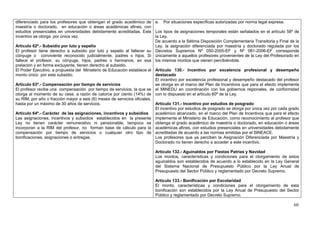 diferenciado para los profesores que obtengan el grado académico de e. Por situaciones específicas autorizadas por norma legal expresa.
maestría o doctorado, en educación o áreas académicas afines, con
estudios presenciales en universidades debidamente acreditadas. Este Los tipos de asignaciones temporales están señalados en el artículo 58º de
incentivo se otorga por única vez.                                        la Ley.
                                                                          De acuerdo a la Sétima Disposición Complementaria Transitoria y Final de la
Artículo 62º.- Subsidio por luto y sepelio                                Ley, la asignación diferenciada por maestría y doctorado regulada por los
El profesor tiene derecho a subsidio por luto y sepelio al fallecer su Decretos Supremos Nº 050-2005-EF y Nº 081-2006-EF corresponde
cónyuge o conviviente reconocido judicialmente, padres o hijos. Si únicamente a aquellos profesores provenientes de la Ley del Profesorado en
fallece el profesor, su cónyuge, hijos, padres o hermanos, en esa los mismos montos que vienen percibiéndola.
prelación y en forma excluyente, tienen derecho al subsidio.
El Poder Ejecutivo, a propuesta del Ministerio de Educación establece el Artículo 130.- Incentivo por excelencia profesional y desempeño
monto único por este subsidio.                                            destacado
                                                                          El incentivo por excelencia profesional y desempeño destacado del profesor
Artículo 63º.- Compensación por tiempo de servicios                       se otorga en el marco del Plan de Incentivos que para el efecto implemente
El profesor recibe una compensación por tiempo de servicios, la que se el MINEDU en coordinación con los gobiernos regionales, de conformidad
otorga al momento de su cese, a razón de catorce por ciento (14%) de con lo dispuesto en el artículo 60º de la Ley.
su RIM, por año o fracción mayor a seis (6) meses de servicios oficiales,
hasta por un máximo de 30 años de servicios.                              Artículo 131.- Incentivo por estudios de posgrado
                                                                          El incentivo por estudios de posgrado se otorga por única vez por cada grado
Artículo 64º.- Carácter de las asignaciones, incentivos y subsidios       académico alcanzado, en el marco del Plan de Incentivos que para el efecto
Las asignaciones, incentivos y subsidios establecidos en la presente implemente el Ministerio de Educación, como reconocimiento al profesor que
Ley no tienen carácter remunerativo ni pensionable, tampoco se obtenga el grado académico de maestría o doctorado, en educación o áreas
incorporan a la RIM del profesor, no forman base de cálculo para la académicas afines, con estudios presenciales en universidades debidamente
compensación por tiempo de servicios o cualquier otro tipo de acreditadas de acuerdo a las normas emitidas por el SINEACE.
bonificaciones, asignaciones o entregas.                                  Los profesores que ya perciben la Asignación Diferenciada por Maestría y
                                                                          Doctorado no tienen derecho a acceder a este incentivo.

                                                                         Artículo 132.- Aguinaldos por Fiestas Patrias y Navidad
                                                                         Los montos, características y condiciones para el otorgamiento de estos
                                                                         aguinaldos son establecidos de acuerdo a lo establecido en la Ley General
                                                                         del Sistema Nacional de Presupuesto Público por la Ley Anual de
                                                                         Presupuesto del Sector Público y reglamentado por Decreto Supremo.

                                                                         Artículo 133.- Bonificación por Escolaridad
                                                                         El monto, características y condiciones para el otorgamiento de esta
                                                                         bonificación son establecidos por la Ley Anual de Presupuesto del Sector
                                                                         Público y reglamentado por Decreto Supremo.

                                                                                                                                                   60
 