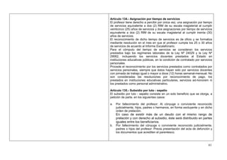 Artículo 134.- Asignación por tiempo de servicios
El profesor tiene derecho a percibir por única vez, una asignación por tiempo
de servicios equivalente a dos (2) RIM de su escala magisterial al cumplir
veinticinco (25) años de servicios y dos asignaciones por tiempo de servicios
equivalente a dos (2) RIM de su escala magisterial al cumplir treinta (30)
años de servicios.
El reconocimiento de dicho tiempo de servicios es de oficio y se formaliza
mediante resolución en el mes en que el profesor cumpla los 25 o 30 años
de servicios de acuerdo al Informe Escalafonario.
Para el cómputo del tiempo de servicios se consideran los servicios
prestados bajo los regímenes laborales de la Ley Nº 24029 y la Ley Nº
29062, incluyendo los servicios docentes prestados al Estado en
instituciones educativas públicas, en la condición de contratado por servicios
personales.
Procede el reconocimiento por los servicios prestados como contratados por
servicios personales, siempre que éstos hayan sido por servicios docentes
con jornada de trabajo igual o mayor a doce (12) horas semanal-mensual. No
son consideradas las resoluciones por reconocimiento de pago, los
prestados en instituciones educativas particulares, servicios ad-honorem ni
los prestados como personal administrativo.

Artículo 135.- Subsidio por luto - sepelio
El subsidio por luto - sepelio consiste en un solo beneficio que se otorga, a
petición de parte, en los siguientes casos:

a.   Por fallecimiento del profesor: Al cónyuge o conviviente reconocido
     judicialmente, hijos, padres o hermanos, en forma excluyente y en dicho
     orden de prelación.
     En caso de existir más de un deudo con el mismo rango de
     prelación y con derecho al subsidio, éste será distribuido en partes
     iguales entre los beneficiarios.
b.   Por fallecimiento del cónyuge o conviviente reconocido judicialmente,
     padres o hijos del profesor: Previa presentación del acta de defunción y
     los documentos que acrediten el parentesco.



                                                                           61
 