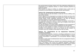 Se reconoce dentro del plazo máximo de 30 días calendarios posteriores a la
presentación de la respectiva solicitud, no siendo necesario presentar los
gastos de sepelio.
Esta beneficio se otorga al profesor en actividad incluso cuando este se
encuentre en uso de licencia o cumpliendo sanción administrativa.

Artículo 136.- Compensación por tiempo de servicios
Se otorga de oficio al cese del profesor, a razón del 14% de la RIM por año
de servicios oficiales.
Para el cálculo de la compensación por tiempo de servicios se toma como
base la RIM que percibe el profesor al momento de su cese en función a su
jornada laboral, escala magisterial alcanzada y los años de servicios
docentes oficiales en la carrera, debidamente acreditados.
Es computable para dicho cálculo, el tiempo de servicios reconocidos y
prestados por el profesor en el marco de la Ley Nº 24029 y de la Ley Nº
29062, hasta por un máximo de 30 años.
En caso de reingreso a la carrera pública magisterial se inicia nuevamente el
cómputo de los años de servicio para el otorgamiento de este beneficio.
El pago de este beneficio se realiza en función de los años completos
laborados. De presentarse el caso de una fracción de año (meses), se
considera como año completo si esta supera los seis (6) meses.

Artículo 137.- Características de las asignaciones temporales,
incentivos y beneficios
Las asignaciones temporales, incentivos y beneficios establecidos en la Ley
y el presente Reglamento, no se incorporan a la RIM del profesor, no tienen
carácter remunerativo ni pensionable y no se encuentran afectas a cargas
sociales.
El profesor puede percibir simultáneamente más de una asignación temporal,
en caso le corresponda
Las asignaciones temporales por ubicación de la institución educativa: zona
rural y de frontera y por el tipo de la institución educativa: unidocente,
multigrado y/o bilingüe, las continúa percibiendo el profesor incluso cuando
se encuentre de licencia con goce de haber subsidiado por ESSALUD.




                                                                          62
 