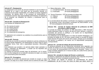 Artículo 67º.- Reasignación                                                  c) Básica Alternativa – EBA:
La reasignación es la acción de personal mediante la cual el profesor se         c.1. Inicial/Intermedio: 30 horas pedagógicas.
desplaza de un cargo a otro igual que se encuentre vacante, en                   c.2. Avanzado:           24 horas pedagógicas.
cualquiera de las áreas magisteriales, sin modificar la escala magisterial
alcanzada. Se efectúa previo a los procesos de nombramiento y                d) Técnico Productiva – ETP las jornadas de trabajo son:
contratación docente, bajo responsabilidad administrativa. El reglamento         d.1. Básico:           30 horas pedagógicas.
de la presente Ley establece los criterios y condiciones para la                 d.2. Medio:            30 horas pedagógicas.
reasignación.
                                                                             e) La jornada laboral del profesor coordinador de programa no escolarizado
Artículo 68º.- Causales de Reasignación
                                                                                de educación inicial y del profesor coordinador de ODEC/ONDEC, es de
Las causales de reasignación son:
                                                                                40 horas pedagógicas semanal-mensual.
a)   Por razones de salud.
                                                                             Artículo 140.- Jornada de Trabajo Adicional de profesores de EBR
b)   Por interés personal.
                                                                                            secundaria y EBA avanzado
c)   Por unidad familiar.
                                                                           La jornada de trabajo del profesor de EBR Secundaria y EBA Avanzado
d)   Por racionalización.
                                                                           puede extenderse hasta un máximo de seis (6) horas, siempre y cuando la
e)   Por situaciones de emergencia.
                                                                           necesidad del servicio lo justifique y se cuente con la disponibilidad
                                                                           presupuestal correspondiente.
El reglamento de la presente Ley establece los procedimientos para la
                                                                           Los profesores que se desempeñan en el Área de Gestión Pedagógica, con
reasignación.
                                                                           jornadas de trabajo de 24 y 30 horas, pueden ampliar su jornada de trabajo
                                                                           hasta alcanzar 40 horas para asumir otros cargos, siempre que la necesidad
Artículo 69º.- Permuta
                                                                           del servicio lo justifique y se cuente con la disponibilidad presupuestal
La permuta es la acción de personal mediante la cual dos profesores de
                                                                           correspondiente.
la misma escala magisterial y que desempeñan el mismo cargo en igual
modalidad, forma, nivel, ciclo y especialidad educativa, intercambian
                                                                           Artículo 141.- Jornada de trabajo del personal jerárquico
plazas.
                                                                           El personal jerárquico de las instituciones educativas tiene asignada una
Los profesores que acceden a la permuta deben haber aprobado su
                                                                           jornada de trabajo de 40 horas pedagógicas semanal-mensual, distribuidas
última evaluación de desempeño y cumplir con los requisitos que
                                                                           en los turnos de funcionamiento de la institución educativa. Tienen a su
establece el reglamento.
                                                                           cargo el dictado obligatorio de 12 horas de clase, las cuales forman parte de
La solicitud de permuta procede luego de permanecer, por lo menos,
                                                                           su jornada de trabajo.
dos (2) años trabajando en la institución educativa de origen y se realiza
con conocimiento previo del director.
                                                                           Artículo 142.- Jornada de trabajo del Director y subdirector
                                                                           El Director y Subdirector de institución educativa, tiene asignada una jornada
Artículo 70º.- Encargatura
                                                                           de trabajo de 40 horas cronológicas semanal-mensual.
El encargo es la acción de personal que consiste en ocupar un cargo
                                                                           Las normas que regulen el proceso de racionalización de plazas
vacante o el cargo de un titular mientras dure la ausencia de este, para
                                                                           establecerán, de ser el caso, las horas de clase que deben asumir el
                                                                                                                                                      64
 