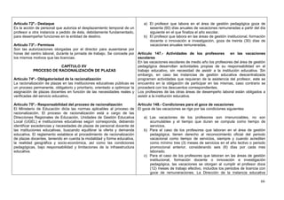 Artículo 72º.- Destaque                                                      a) El profesor que labora en el área de gestión pedagógica goza de
Es la acción de personal que autoriza el desplazamiento temporal de un          sesenta (60) días anuales de vacaciones remuneradas a partir del día
profesor a otra instancia a pedido de ésta, debidamente fundamentado,           siguiente en el que finaliza el año escolar.
para desempeñar funciones en la entidad de destino.                          b) El profesor que labora en las áreas de gestión institucional, formación
                                                                                docente o innovación e investigación, goza de treinta (30) días de
Artículo 73º.- Permisos                                                         vacaciones anuales remuneradas.
Son las autorizaciones otorgadas por el director para ausentarse por
horas del centro laboral, durante la jornada de trabajo. Se concede por Artículo 147.- Actividades de los profesores              en las vacaciones
los mismos motivos que las licencias.                                      escolares
                                                                           En las vacaciones escolares de medio año los profesores del área de gestión
                              CAPÍTULO XV                                  pedagógica desarrollan actividades propias de su responsabilidad en el
            PROCESO DE RACIONALIZACIÓN DE PLAZAS                           trabajo educativo, sin necesidad de asistir a la institución educativa. Sin
                                                                           embargo, en caso las instancias de gestión educativa descentralizada
Artículo 74º.- Obligatoriedad de la racionalización                        programen actividades que requieran de la asistencia del profesor, este se
La racionalización de plazas en las instituciones educativas públicas es encuentra en la obligación de participar en las mismas, caso contrario se
un proceso permanente, obligatorio y prioritario, orientado a optimizar la procederá con los descuentos correspondientes.
asignación de plazas docentes en función de las necesidades reales y Los profesores de las otras áreas de desempeño laboral están obligados a
verificadas del servicio educativo.                                        asistir a la institución educativa.

Artículo 75º.- Responsabilidad del proceso de racionalización          Artículo 148.- Condiciones para el goce de vacaciones
El Ministerio de Educación dicta las normas aplicables al proceso de El goce de las vacaciones se rige por las condiciones siguientes:
racionalización. El proceso de racionalización está a cargo de las
Direcciones Regionales de Educación, Unidades de Gestión Educativa         a) Las vacaciones de los profesores son irrenunciables, no son
Local (UGEL) e instituciones educativas según corresponda, debiendo           acumulables y el tiempo que duran se computa como tiempo de
identificar excedencias y necesidades de plazas de personal docente de        servicios.
las instituciones educativas, buscando equilibrar la oferta y demanda      b) Para el caso de los profesores que laboran en el área de gestión
educativa. El reglamento establece el procedimiento de racionalización        pedagógica, tienen derecho al reconocimiento oficial del periodo
de plazas docentes, teniendo en cuenta la modalidad y forma educativa,        vacacional como tiempo de servicios, siempre y cuando acrediten
la realidad geográfica y socio-económica, así como las condiciones            como mínimo tres (3) meses de servicios en el año lectivo o periodo
pedagógicas, bajo responsabilidad y limitaciones de la infraestructura        promocional anterior, considerando seis (6) días por cada mes
educativa.                                                                    laborado.
                                                                           c) Para el caso de los profesores que laboran en las áreas de gestión
                                                                              institucional, formación docente o innovación e investigación
                                                                              pedagógica, las vacaciones se otorgan al cumplir el profesor doce
                                                                              (12) meses de trabajo efectivo, incluidos los periodos de licencia con
                                                                              goce de remuneraciones. La Dirección de la instancia educativa

                                                                                                                                                    66
 
