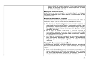 descentralizada fija mediante resolución el mes en que se debe hacer
       efectivo las vacaciones, las cuales se deben otorgar entre los meses
       de abril a noviembre de cada año.

Artículo 149.- Vacaciones truncas
Los profesores que cesen sin cumplir el periodo laboral que le permite gozar
del periodo vacacional anual, tienen derecho al reconocimiento de sus
vacaciones truncas.

Artículo 150.- Remuneración Vacacional
La remuneración vacacional del profesor se determina de acuerdo al área de
desempeño laboral en el que presta servicios de la siguiente manera:

a)   En el área de Gestión Pedagógica la remuneración vacacional se
     determina en proporción a los meses y días laborados durante el año
     lectivo anterior, tomando como base la remuneración integra mensual y
     las asignaciones temporales que le correspondan, vigentes a la fecha
     del periodo vacacional.
b)   En el área de Gestión Institucional y Formación Docente la
     remuneración vacacional toma como base la remuneración integra
     mensual y las asignaciones temporales que le correspondan, vigentes a
     la fecha del periodo vacacional.
c)   En el área de Innovación e Investigación la remuneración vacacional
     toma como base la remuneración integra mensual y las asignaciones
     temporales que le correspondan, vigentes a la fecha del periodo
     vacacional

Artículo 151.- Remuneración Vacacional Trunca
La remuneración vacacional trunca del profesor se determina de acuerdo al
área de desempeño laboral en el que presta servicios de la siguiente
manera:

a)   En el área de Gestión Pedagógica la remuneración vacacional trunca se
     calcula en proporción de un quinto de la remuneración íntegra mensual y
     las asignaciones temporales que percibe el profesor al momento del
     cese por cada mes de servicio efectivo durante el año lectivo.


                                                                         67
 