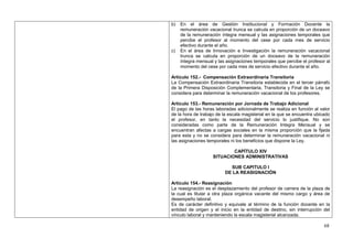 b)   En el área de Gestión Institucional y Formación Docente la
     remuneración vacacional trunca se calcula en proporción de un doceavo
     de la remuneración íntegra mensual y las asignaciones temporales que
     percibe el profesor al momento del cese por cada mes de servicio
     efectivo durante el año.
c)   En el área de Innovación e Investigación la remuneración vacacional
     trunca se calcula en proporción de un doceavo de la remuneración
     íntegra mensual y las asignaciones temporales que percibe el profesor al
     momento del cese por cada mes de servicio efectivo durante el año.

Artículo 152.- Compensación Extraordinaria Transitoria
La Compensación Extraordinaria Transitoria establecida en el tercer párrafo
de la Primera Disposición Complementaria, Transitoria y Final de la Ley se
considera para determinar la remuneración vacacional de los profesores.

Artículo 153.- Remuneración por Jornada de Trabajo Adicional
El pago de las horas laboradas adicionalmente se realiza en función al valor
de la hora de trabajo de la escala magisterial en la que se encuentra ubicado
el profesor, en tanto la necesidad del servicio lo justifique. No son
consideradas como parte de la Remuneración Integra Mensual y se
encuentran afectas a cargas sociales en la misma proporción que la fijada
para esta y no se considera para determinar la remuneración vacacional ni
las asignaciones temporales ni los beneficios que dispone la Ley.

                            CAPÍTULO XIV
                    SITUACIONES ADMINISTRATIVAS

                            SUB CAPITULO I
                          DE LA REASIGNACIÓN

Artículo 154.- Reasignación
La reasignación es el desplazamiento del profesor de carrera de la plaza de
la cual es titular a otra plaza orgánica vacante del mismo cargo y área de
desempeño laboral.
Es de carácter definitivo y equivale al término de la función docente en la
entidad de origen y el inicio en la entidad de destino, sin interrupción del
vínculo laboral y manteniendo la escala magisterial alcanzada.

                                                                          68
 