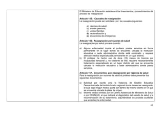El Ministerio de Educación establecerá los lineamientos y procedimientos del
proceso de reasignación

Artículo 155.- Causales de reasignación
La reasignación puede ser solicitada por las causales siguientes:

       a)   razones de salud,
       b)   interés personal,
       c)   unidad familiar,
       d)   racionalización y
       e)   situaciones de emergencia

Artículo 156.- Reasignación por razones de salud
La reasignación por salud procede cuando:

a)   Alguna enfermedad impide al profesor prestar servicios en forma
     permanente en el lugar donde se encuentra ubicada la institución
     educativa o sede administrativa donde está nombrado y requiere
     atención médica especializada permanente en un lugar distinto.
b)   El profesor ha hecho uso de doce (12) meses de licencia por
     incapacidad temporal y, no obstante de ello, requiere necesariamente
     tratamiento especializado en un lugar distinto del que se encuentra
     ubicada la institución educativa o sede administrativa donde presta
     servicios.

Artículo 157.- Documentos para reasignación por razones de salud
Para la reasignación por razones de salud el profesor debe presentar los
siguientes documentos:

a)   Solicitud por escrito ante la Instancia de Gestión Educativa
     Descentralizada del ámbito local o regional donde desee ser reasignado,
     el cual bajo ningún motivo podrá ser dentro del mismo distrito en el que
     se encuentra ubicada la plaza de origen.
b)   Informe Médico emitido por un Centro Asistencial del Ministerio de Salud
     o por ESSALUD, el que indicará el diagnóstico del estado de salud y la
     recomendación de su tratamiento, adjuntándose las pruebas auxiliares
     que acrediten la enfermedad.

                                                                           69
 