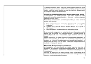 La entidad de destino deberá evaluar el Informe Médico presentado por el
peticionante y, de ser el caso, solicitar informes médicos complementarios o
requerir un informe médico adicional. En caso de no ameritar la reasignación,
el expediente será devuelto al interesado.

Artículo 158.- Reasignación por interés personal y por unidad familiar
La reasignación por interés personal y por unidad familiar se realiza
anualmente, entre los meses de octubre a diciembre, a petición de parte y
mediante concurso público
Para solicitar la reasignación por interés personal o por unidad familiar el
profesor debe acreditar:

a)   Estar comprendido como mínimo tres (3) años en la carrera pública
     magisterial.
b)   Acreditar dos (2) años de servicios oficiales efectivos en el lugar de su
     último cargo.
c)   Haber aprobado la última evaluación de desempeño laboral.

En el caso de la reasignación por unidad familiar el profesor debe acreditar
además que el cónyuge, hijos menores de edad o padres mayores de
setenta (70) años de edad o incapacitados, tengan residencia en el lugar de
destino.
Para la reasignación por interés personal y unidad familiar se establece un
único cuadro de méritos, de acuerdo a los lineamientos establecidos por el
Ministerio de Educación. La adjudicación se realiza en acto público y en
estricto orden de méritos, una vez al año. Transcurrida la adjudicación dicho
cuadro de méritos pierde vigencia.

Artículo 159.- Reasignación por racionalización
La reasignación por racionalización se realiza luego de determinar la
excedencia de profesores en las instituciones educativas, de acuerdo a los
criterios y condiciones que se determinen en los lineamientos del proceso de
racionalización.
Este tipo de reasignación se realiza también como consecuencia de los
procesos de reestructuración, supresión o adecuación total o parcial de una
institución educativa o sede administrativa.

                                                                           70
 