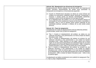 Artículo 160.- Reasignación por situaciones de emergencia
 Excepcionalmente, durante cualquier mes del año lectivo, las instancias de
 gestión educativa descentralizada del ámbito local autorizarán la
 reasignación por emergencia, en las situaciones siguientes:

 a)   Cuando la infraestructura educativa se afecte por causa fortuita que
      conlleve a la evacuación (catástrofe natural: terremoto, inundaciones o
      huaycos) o causas graves de atención impostergable (epidemias,
      incendios), previo informe de Defensa Civil del lugar de origen.
 b)   Si la integridad física del profesor y/o la de sus familiares directos es
      amenazada en forma constante por razones de terrorismo, narcotráfico o
      secuestro, para lo cual se requiere previa opinión justificada de las
      autoridades políticas, policiales o militares de la zona donde presta
      servicios.

 Artículo 161.- Tipos de reasignación
 Considerando los niveles de desplazamiento entre los diferentes ámbitos
 jurisdiccionales, existen tres (3) tipos de reasignación:

 a)  Tipo 1: Cuando el desplazamiento del profesor se realiza de una
     institución educativa a otra perteneciente a la misma Unidad de Gestión
     Educativa Local - UGEL.
 b) Tipo 2: Cuando el desplazamiento del profesor se produce de una
     institución educativa a otra perteneciente a una Unidad de Gestión
     Educativa Local - UGEL diferente a la de origen, dentro de la misma
     región. En el caso de los especialistas es el desplazamiento de una sede
     administrativa de la Dirección Regional de Educación - DRE o Unidad de
     Gestión Educativa Local - UGEL a otra dentro de la misma Región.
c) Tipo 3: Cuando el desplazamiento del profesor se produce de una
   institución educativa a otra perteneciente a una Unidad de Gestión
   Educativa Local - UGEL de distinta región. En el caso de los especialistas
   es el desplazamiento de una sede administrativa de la Dirección Regional
   de Educación - DRE o Unidad de Gestión Educativa Local - UGEL a otra
   de distinta región.

 La adjudicación se realiza considerando como prelación la reasignación Tipo
 1, Tipo 2 y Tipo 3 respectivamente

                                                                            71
 