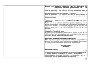 Artículo   162.-    Requisitos específicos para la reasignación en
                  instituciones educativas pertenecientes EIB Y       de
                  acción conjunta
Para ser reasignado a una institución educativa perteneciente a EIB el
profesor debe acreditar además el dominio de la lengua materna de los
educandos y demostrar el conocimiento de la cultura local.
Para ser reasignado a una institución educativa de acción conjunta, el
profesor debe acreditar además la propuesta del Promotor o Director de la
institución educativa.

Artículo 163.- Reasignación en área de gestión pedagógica y gestión
institucional
Para el caso de los profesores del área de gestión pedagógica y área de
gestión institucional que prestan servicios en las instituciones educativas, la
reasignación se efectúa necesariamente al mismo cargo de otra institución
educativa perteneciente a la misma modalidad, forma, nivel y/o ciclo
educativo.

Artículo 164.- Posesión de cargo
El profesor reasignado deberá asumir el cargo en un plazo de cinco (5) días
hábiles de haber sido notificado bajo responsabilidad administrativa. De no
asumirse el cargo se deja sin efecto la reasignación.

Artículo 165 - Profesores impedidos de reasignación
Están impedidos de pedir reasignación los profesores comprendidos en
procesos administrativos disciplinarios, cumpliendo sanción administrativa,
en uso de licencia y los que están en proceso de racionalización

                             SUB CAPITULO II
                               PERMUTA

Artículo 166.- Permuta
La permuta es la acción administrativa de personal que autoriza a dos (2)
profesores intercambiar por mutuo acuerdo de manera definitiva sus plazas.
La permuta se ejecuta una vez al año, de acuerdo a los lineamientos
establecidos por el Ministerio de Educación, y se hace efectiva a partir del
primer día de inicio de clases del periodo lectivo siguiente

                                                                            72
 