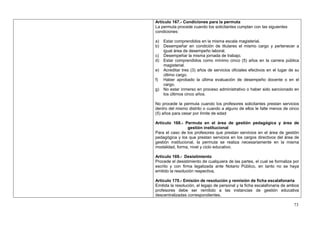 Artículo 167.- Condiciones para la permuta
La permuta procede cuando los solicitantes cumplan con las siguientes
condiciones:

a)   Estar comprendidos en la misma escala magisterial.
b)   Desempeñar en condición de titulares el mismo cargo y pertenecer a
     igual área de desempeño laboral.
c)   Desempeñar la misma jornada de trabajo.
d)   Estar comprendidos como mínimo cinco (5) años en la carrera pública
     magisterial.
e)   Acreditar tres (3) años de servicios oficiales efectivos en el lugar de su
     último cargo.
f)   Haber aprobado la última evaluación de desempeño docente o en el
     cargo.
g)   No estar inmerso en proceso administrativo o haber sido sancionado en
     los últimos cinco años.

No procede la permuta cuando los profesores solicitantes prestan servicios
dentro del mismo distrito o cuando a alguno de ellos le falte menos de cinco
(5) años para cesar por límite de edad

Artículo 168.- Permuta en el área de gestión pedagógica y área de
                  gestión institucional
Para el caso de los profesores que prestan servicios en el área de gestión
pedagógica y los que prestan servicios en los cargos directivos del área de
gestión institucional, la permuta se realiza necesariamente en la misma
modalidad, forma, nivel y ciclo educativo.

Artículo 169.- Desistimiento
Procede el desistimiento de cualquiera de las partes, el cual se formaliza por
escrito y con firma legalizada ante Notario Público, en tanto no se haya
emitido la resolución respectiva,

Artículo 170.- Emisión de resolución y remisión de ficha escalafonaria
Emitida la resolución, el legajo de personal y la ficha escalafonaria de ambos
profesores debe ser remitido a las instancias de gestión educativa
descentralizadas correspondientes.

                                                                            73
 