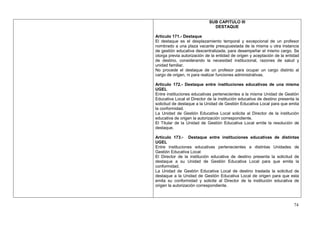 SUB CAPITULO III
                               DESTAQUE

Artículo 171.- Destaque
El destaque es el desplazamiento temporal y excepcional de un profesor
nombrado a una plaza vacante presupuestada de la misma u otra instancia
de gestión educativa descentralizada, para desempeñar el mismo cargo. Se
otorga previa autorización de la entidad de origen y aceptación de la entidad
de destino, considerando la necesidad institucional, razones de salud y
unidad familiar.
No procede el destaque de un profesor para ocupar un cargo distinto al
cargo de origen, ni para realizar funciones administrativas.

Artículo 172.- Destaque entre instituciones educativas de una misma
UGEL
Entre instituciones educativas pertenecientes a la misma Unidad de Gestión
Educativa Local el Director de la institución educativa de destino presenta la
solicitud de destaque a la Unidad de Gestión Educativa Local para que emita
la conformidad.
La Unidad de Gestión Educativa Local solicita al Director de la institución
educativa de origen la autorización correspondiente.
El Titular de la Unidad de Gestión Educativa Local emite la resolución de
destaque.

Artículo 173.- Destaque entre instituciones educativas de distintas
UGEL
Entre instituciones educativas pertenecientes a distintas Unidades de
Gestión Educativa Local:
El Director de la institución educativa de destino presenta la solicitud de
destaque a su Unidad de Gestión Educativa Local para que emita la
conformidad.
La Unidad de Gestión Educativa Local de destino traslada la solicitud de
destaque a la Unidad de Gestión Educativa Local de origen para que esta
emita su conformidad y solicite al Director de la institución educativa de
origen la autorización correspondiente.



                                                                           74
 