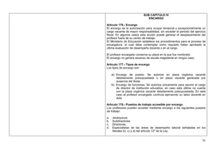SUB CAPITULO IV
                               ENCARGO

Artículo 176.- Encargo
El encargo es la autorización para ocupar temporal y excepcionalmente un
cargo vacante de mayor responsabilidad, sin exceder el periodo del ejercicio
fiscal. En algunos casos esta acción puede generar el desplazamiento del
profesor fuera de su centro de trabajo.
El Ministerio de Educación establece los procedimientos para el proceso de
encargatura, el cual debe contemplar como requisito haber aprobado la
última evaluación de desempeño docente o en el cargo.

El profesor encargado conserva su plaza en la que fue nombrado
El encargo no genera ascenso de escala magisterial en ningún caso.

Artículo 177.- Tipos de encargo
Los tipos de encargo son:

     a) Encargo de puesto: Se autoriza en plaza orgánica vacante
        debidamente presupuestada o en plaza vacante generada por
        ausencia del titular.
     b) Encargo de funciones: Se autoriza únicamente para asumir el cargo
        de director de institución educativa, en caso esta última no cuente
        con la plaza orgánica vacante debidamente presupuestada. En este
        caso el profesor encargado continúa ejerciendo su labor docente en
        aula.

Artículo 178.- Puestos de trabajo accesible por encargo
Los profesores pueden acceder mediante encargo a los siguientes puestos
de trabajo:

a.   Jerárquicos.
b.   Subdirectores.
c.   Directores.
d.   Especialistas de las áreas de desempeño laboral señaladas en los
     literales b), c) y d) del artículo 12º de la Ley.


                                                                         76
 