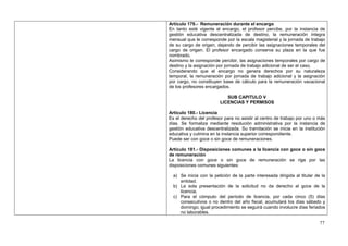 Artículo 179.- Remuneración durante el encargo
En tanto esté vigente el encargo, el profesor percibe, por la instancia de
gestión educativa descentralizada de destino, la remuneración íntegra
mensual que le corresponde por la escala magisterial y la jornada de trabajo
de su cargo de origen, dejando de percibir las asignaciones temporales del
cargo de origen. El profesor encargado conserva su plaza en la que fue
nombrado.
Asimismo le corresponde percibir, las asignaciones temporales por cargo de
destino y la asignación por jornada de trabajo adicional de ser el caso.
Considerando que el encargo no genera derechos por su naturaleza
temporal, la remuneración por jornada de trabajo adicional y la asignación
por cargo, no constituyen base de cálculo para la remuneración vacacional
de los profesores encargados.

                            SUB CAPITULO V
                         LICENCIAS Y PERMISOS

Artículo 180.- Licencia
Es el derecho del profesor para no asistir al centro de trabajo por uno o más
días. Se formaliza mediante resolución administrativa por la instancia de
gestión educativa descentralizada. Su tramitación se inicia en la institución
educativa y culmina en la instancia superior correspondiente.
Puede ser con goce o sin goce de remuneraciones.

Artículo 181.- Disposiciones comunes a la licencia con goce o sin goce
de remuneración
La licencia con goce o sin goce de remuneración se rige por las
disposiciones comunes siguientes:

  a) Se inicia con la petición de la parte interesada dirigida al titular de la
     entidad.
  b) La sola presentación de la solicitud no da derecho al goce de la
     licencia.
  c) Para el cómputo del período de licencia, por cada cinco (5) días
     consecutivos o no dentro del año fiscal, acumulará los días sábado y
     domingo; igual procedimiento se seguirá cuando involucre días feriados
     no laborables.

                                                                            77
 