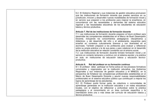 6.2. El Gobierno Regional y sus instancias de gestión educativa promueven
que las instituciones de formación docente que prestan servicios en su
jurisdicción, innoven y desarrollen nuevas modalidades de formación inicial y
en servicio que preparen a los profesores para mejorar la enseñanza, en
concordancia con las necesidades y demandas del sistema educativo
regional y las necesidades educativas de los estudiantes de educación
básica y técnico productiva.

Artículo 7. Rol de las instituciones de formación docente
7.1. Las instituciones de formación docente preparan al futuro profesor para
desarrollar las competencias establecidas en el Marco de Buen Desempeño
Docente, incluyendo los conocimientos pedagógicos -disciplinarios y
didácticos- y del desarrollo del niño y el adolescente, requeridos para
enseñar en contextos culturalmente diversos y con diversidad en el
alumnado. También preparan a los profesores para evaluar y reflexionar
sobre su propia práctica y la de sus pares y para colaborar en el desarrollo
de la institución educativa en relación constante con el entorno social.
7.2. Las instituciones de formación docente brindan formación inicial y en
servicio en contacto temprano y continuo con el sistema escolar y la práctica
en aula, en instituciones de educación básica y educación técnico-
productiva.

Artículo 8.    Rol del profesor en su formación continua
8.1. El profesor debe participar en forma activa en los procesos formativos
convocados y organizados por la institución educativa, los Gobiernos
Regionales y sus instancias de gestión educativa y el MINEDU, en la
perspectiva de fortalecer las competencias profesionales establecidas en el
Marco de Buen Desempeño Docente y asumir nuevas responsabilidades
profesionales en el sistema educativo público que contribuyan a mejorar los
logros de aprendizaje de los estudiantes.
8.2. El Profesor podrá formar parte de colectivos o comunidades de
aprendizaje generadas en la institución educativa o en redes educativas
locales, con el objetivo de reflexionar y profundizar sobre la práctica
pedagógica y el conocimiento en un área curricular específica o la
interrelación entre una o más áreas del currículo de educación básica y
técnico-productiva

                                                                           6
 
