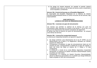 d) Se otorga de manera temporal, sin exceder el periodo máximo
        establecido para cada uno de los tipos de licencia, previo cumplimiento
        de los requisitos y condiciones

Artículo 182.- Control de licencias en el Escalafón Magisterial
El responsable del Escalafón Magisterial de la Instancia de Gestión
Educativa Descentralizada llevará un control minucioso de las licencias, bajo
responsabilidad

                           SUB CAPITULO VI
                LICENCIA CON GOCE DE REMUNERACIONES

Artículo 183.- Licencias con goce de remuneración

Las razones que permiten la solicitud de la licencia con goce de
remuneración están descritas en el literal a) del artículo 71 de la Ley y se
rigen por las disposiciones del presente subcapítulo del reglamento.
El tiempo que dure la licencia con goce de remuneraciones se computa
como tiempo de servicios.

Artículo 184.- Licencia Por incapacidad temporal
La licencia por incapacidad temporal y se rige por lo siguiente:

a.     Se otorga conforme a las disposiciones de la Ley N° 26790, Ley de
       Modernización de la Salud y su Reglamento, aprobado por Decreto
       Supremo N° 009-97-SA.
b.     Corresponde al Empleador el pago de remuneraciones hasta por los
       primeros 20 días, correspondiendo a ESSALUD el pago del subsidio a
       partir del 21avo día hasta un máximo de 11 meses y 10 días
       consecutivos.
c.     Si ESSALUD, a través de la Junta Médica diagnostica incapacidad
       permanente, la Instancia de Gestión Educativa Descentralizada cesará
       al profesor por este motivo.
d.     Corresponde a la Instancia de Gestión Educativa Descentralizada,
       abonar la diferencia remunerativa con el subsidio que otorga ESSALUD
       hasta completar el 100% de la remuneración.


                                                                            78
 
