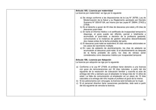 Artículo 185.- Licencia por maternidad
La licencia por maternidad se rige por lo siguiente:

     a) Se otorga conforme a las disposiciones de la Ley N° 26790, Ley de
         Modernización de la Salud y su Reglamento aprobado por Decreto
         Supremo N° 009-97-SA; así mismo por las Leyes N° 26644, 27403 y
         27408.
     b) Es el derecho a gozar de 45 días de descanso pre-natal y 45 días de
         descanso post-natal.
     c) En tanto el informe médico o el certificado de incapacidad temporal lo
         disponga, el goce puede ser diferido, parcial o totalmente y
         acumulado al post-natal, a decisión de la profesora gestante,
         comunicando a la instancia de gestión educativa descentralizada
         dos meses antes de la fecha probable del parto.
     d) El descanso post-natal se extenderá 30 días naturales adicionales en
         los casos de nacimiento múltiple.
     e) En caso de adelanto de alumbramiento, los días de adelanto se
         acumularán al descanso post-natal. Si el alumbramiento es después
         de la fecha probable de parto, los días de retraso serán
         considerados como descanso médico por incapacidad temporal.

Artículo 186.- Licencia por Adopción
La licencia por adopción se rige por lo siguiente:

a) Conforme a la Ley Nº 27409, el profesor tiene derecho a una licencia
   con goce de remuneraciones por 30 días naturales, a partir del día
   siguiente de la resolución de colocación familiar y suscrita el acta de
   entrega del niño y siempre que el adoptado no tenga más de 12 años de
   edad. La falta de comunicación al empleador en un plazo de 15 días
   naturales a la entrega del niño impide al profesor el goce de la misma.
b) Si los peticionarios son cónyuges, la licencia será tomada por la mujer.
c) Si el personal directivo tiene vacaciones pendientes, éste será a partir
   del día siguiente de vencida la licencia.




                                                                           79
 