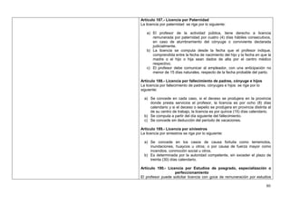 Artículo 187.- Licencia por Paternidad
La licencia por paternidad se rige por lo siguiente:

   a) El profesor de la actividad pública, tiene derecho a licencia
      remunerada por paternidad por cuatro (4) días hábiles consecutivos,
      en caso de alumbramiento del cónyuge o conviviente declarada
      judicialmente.
   b) La licencia se computa desde la fecha que el profesor indique,
      comprendida entre la fecha de nacimiento del hijo y la fecha en que la
      madre o el hijo o hija sean dados de alta por el centro médico
      respectivo.
   c) El profesor debe comunicar al empleador, con una anticipación no
      menor de 15 días naturales, respecto de la fecha probable del parto.

Artículo 188.- Licencia por fallecimiento de padres, cónyuge e hijos
La licencia por fallecimiento de padres, cónyuges e hijos se rige por lo
siguiente:

  a) Se concede en cada caso, si el deceso se produjera en la provincia
     donde presta servicios el profesor, la licencia es por ocho (8) días
     calendario y si el deceso o sepelio se produjera en provincia distinta al
     de su centro de trabajo, la licencia es por quince (15) días calendario.
  b) Se computa a partir del día siguiente del fallecimiento.
  c) Se concede sin deducción del período de vacaciones.

Artículo 189.- Licencia por siniestros
La licencia por siniestros se rige por lo siguiente:

  a) Se concede en los casos de causa fortuita como terremotos,
     inundaciones, huaycos u otros; o por causa de fuerza mayor como
     incendios, conmoción social u otros.
  b) Es determinada por la autoridad competente, sin exceder el plazo de
     treinta (30) días calendario.

Artículo 190.- Licencia por Estudios de posgrado, especialización o
                   perfeccionamiento
El profesor puede solicitar licencia con goce de remuneración por estudios

                                                                           80
 