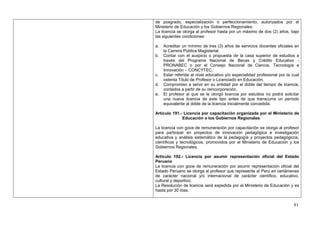 de posgrado, especialización o perfeccionamiento, autorizados por el
Ministerio de Educación y los Gobiernos Regionales.
La licencia se otorga al profesor hasta por un máximo de dos (2) años, bajo
las siguientes condiciones:

a.   Acreditar un mínimo de tres (3) años de servicios docentes oficiales en
     la Carrera Pública Magisterial.
b.   Contar con el auspicio o propuesta de la casa superior de estudios a
     través del Programa Nacional de Becas y Crédito Educativo -
     PRONABEC o por el Consejo Nacional de Ciencia, Tecnología e
     Innovación – CONCYTEC.
c.   Estar referida al nivel educativo y/o especialidad profesional por la cual
     ostenta Título de Profesor o Licenciado en Educación.
d.   Compromiso a servir en su entidad por el doble del tiempo de licencia,
     contados a partir de su reincorporación.
e.   El profesor al que se le otorgó licencia por estudios no podrá solicitar
     una nueva licencia de este tipo antes de que transcurra un período
     equivalente al doble de la licencia inicialmente concedida.

Artículo 191.- Licencia por capacitación organizada por el Ministerio de
              Educación o los Gobiernos Regionales

La licencia con goce de remuneración por capacitación se otorga al profesor
para participar en proyectos de innovación pedagógica e investigación
educativa y análisis sistemático de la pedagogía y proyectos pedagógicos,
científicos y tecnológicos, promovidos por el Ministerio de Educación y los
Gobiernos Regionales.

Artículo 192.- Licencia por asumir representación oficial del Estado
Peruano
La licencia con goce de remuneración por asumir representación oficial del
Estado Peruano se otorga al profesor que represente al Perú en certámenes
de carácter nacional y/o internacional de carácter científico, educativo,
cultural y deportivo.
La Resolución de licencia será expedida por el Ministerio de Educación y es
hasta por 30 días.


                                                                            81
 