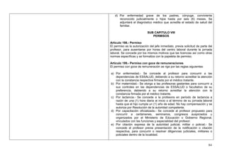 d) Por enfermedad grave de los padres, cónyuge, conviviente
      reconocido judicialmente o hijos hasta por seis (6) meses. Se
      adjuntará el diagnóstico médico que acredite el estado de salud del
      familiar.

                            SUB CAPITULO VIII
                               PERMISOS

Artículo 198.- Permiso
El permiso es la autorización del jefe inmediato, previa solicitud de parte del
profesor, para ausentarse por horas del centro laboral durante la jornada
laboral. Se concede por los mismos motivos que las licencias así como otras
normas específicas y se formaliza con la papeleta de permiso.

Artículo 199.- Permiso con goce de remuneraciones
El permiso con goce de remuneración se rige por las reglas siguientes:

a) Por enfermedad.- Se concede al profesor para concurrir a las
   dependencias de ESSALUD, debiendo a su retorno acreditar la atención
   con la constancia respectiva firmada por el médico tratante.
b) Por maternidad.- Se otorga a las profesoras gestantes para concurrir a
   sus controles en las dependencias de ESSALUD o facultativo de su
   preferencia, debiendo a su retorno acreditar la atención con la
   constancia firmada por el médico tratante.
c) Por lactancia.- Se concede a la profesora en periodo de lactancia a
   razón de una (1) hora diaria al inicio o al término de su jornada laboral
   hasta que el hijo cumpla un (1) año de edad. No hay compensación y se
   autoriza por Resolución de la autoridad competente.
d) Por capacitación oficializada.- Se concede al profesor propuesto para
   concurrir a certámenes, seminarios, congresos auspiciados u
   organizados por el Ministerio de Educación o Gobierno Regional,
   vinculados con las funciones y especialidad del profesor.
e) Por citación expresa de la autoridad judicial, militar o policial.- Se
   concede al profesor previa presentación de la notificación o citación
   respectiva, para concurrir o resolver diligencias judiciales, militares o
   policiales dentro de la localidad.


                                                                            84
 