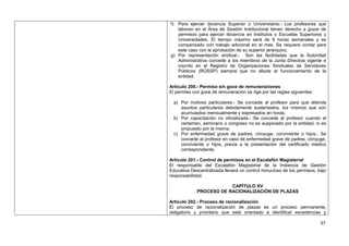 f) Para ejercer docencia Superior o Universitaria.- Los profesores que
   laboran en el Área de Gestión Institucional tienen derecho a gozar de
   permisos para ejercer docencia en Institutos o Escuelas Superiores y
   Universidades. El tiempo máximo será de 6 horas semanales y es
   compensado con trabajo adicional en el mes. Se requiere contar para
   este caso con la aprobación de su superior jerárquico.
g) Por representación sindical.- Son las facilidades que la Autoridad
   Administrativa concede a los miembros de la Junta Directiva vigente e
   inscrito en el Registro de Organizaciones Sindicales de Servidores
   Públicos (ROSSP) siempre que no afecte el funcionamiento de la
   entidad.

Artículo 200.- Permiso sin goce de remuneraciones
El permiso con goce de remuneración se rige por las reglas siguientes:

     a) Por motivos particulares.- Se concede al profesor para que atienda
        asuntos particulares debidamente sustentados, los mismos que son
        acumulados mensualmente y expresados en horas.
     b) Por capacitación no oficializada.- Se concede al profesor cuando el
        certamen, seminario o congreso no es auspiciado por la entidad, ni es
        propuesto por la misma.
     c) Por enfermedad grave de padres, cónyuge, conviviente o hijos.- Se
        concede al profesor en caso de enfermedad grave de padres, cónyuge,
        conviviente o hijos, previa a la presentación del certificado médico
        correspondiente.

Artículo 201.- Control de permisos en el Escalafón Magisterial
El responsable del Escalafón Magisterial de la Instancia de Gestión
Educativa Descentralizada llevará un control minucioso de los permisos, bajo
responsabilidad.

                           CAPÍTULO XV
               PROCESO DE RACIONALIZACIÓN DE PLAZAS

Artículo 202.- Proceso de racionalización
El proceso de racionalización de plazas es un proceso permanente,
obligatorio y prioritario que está orientado a identificar excedencias y

                                                                          85
 