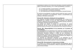 necesidades de plazas en las instituciones educativas, buscando equilibrar la
oferta y la demanda educativa, con un criterio de flexibilidad, en función a:

   a) La realidad geográfica, socioeconómica y demográfica,
   b) las condiciones y necesidades pedagógicas.
   c) Las limitaciones de la infraestructura educativa y recursos humanos.

El proceso de racionalización se realiza entre los meses de marzo a junio de
cada año, de acuerdo a los lineamientos, criterios y procedimientos que
establece el Ministerio de Educación.

Artículo 203.- Ubicación y distribución de los profesores
Las instancias de gestión educativa descentralizada, en el marco de lo
establecido en el artículo 74 de la Ley, deben garantizar una adecuada
ubicación y distribución de los profesores en el territorio nacional, conforme a
la necesidad y demanda del servicio educativo.
Las normas que regulen el proceso de racionalización de plazas
establecerán, de ser el caso, las horas de clase que deben asumir el
personal directivo de acuerdo a las características de la institución educativa

Artículo 204.- Responsabilidad de los directores en el proceso de
racionalización
Es responsabilidad de los Directores de las instancias de gestión educativa
descentralizadas de los ámbitos local y regional y de los directores de las
instituciones educativas públicas, a través de sus Comisiones de
Racionalización, ejecutar las acciones de racionalización que garanticen la
existencia de plazas y personal estrictamente necesarios que aseguren el
normal funcionamiento de la institución educativa.
Los directores de instituciones educativas y los integrantes de las
Comisiones de Racionalización que reporten información falsa o tardía y
sobredimensionen las metas de atención, incurren en falta grave.

Artículo 205.- Documentación e instrumentos de trabajo
La Comisión de la instancia de gestión educativa descentralizada, para la
revisión del proceso de racionalización, utilizará los siguientes documentos e
instrumentos de trabajo:


                                                                             86
 