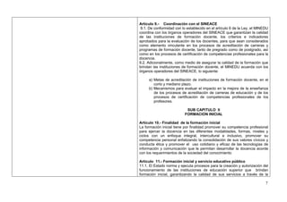 Artículo 9.- Coordinación con el SINEACE
 9.1. De conformidad con lo establecido en el artículo 6 de la Ley, el MINEDU
coordina con los órganos operadores del SINEACE que garantizan la calidad
de las instituciones de formación docente, los criterios e indicadores
aprobados para la evaluación de los docentes, para que sean considerados
como elemento vinculante en los procesos de acreditación de carreras y
programas de formación docente, tanto de pregrado como de postgrado, así
como en los procesos de certificación de competencias profesionales para la
docencia.
9.2. Adicionalmente, como medio de asegurar la calidad de la formación que
brindan las instituciones de formación docente, el MINEDU acuerda con los
órganos operadores del SINEACE, lo siguiente:

     a) Metas de acreditación de instituciones de formación docente, en el
        corto y mediano plazo.
     b) Mecanismos para evaluar el impacto en la mejora de la enseñanza
        de los procesos de acreditación de carreras de educación y de los
        procesos de certificación de competencias profesionales de los
        profesores.

                            SUB CAPITULO II
                           FORMACION INICIAL

Artículo 10.- Finalidad de la formación inicial
La formación inicial tiene por finalidad promover su competencia profesional
para ejercer la docencia en las diferentes modalidades, formas, niveles y
ciclos con un enfoque integral, intercultural e inclusivo, promover su
competencia personal enfatizando la consolidación de sus valores cívicos y
conducta ética y promover el uso cotidiano y eficaz de las tecnologías de
información y comunicación que le permitan desarrollar la docencia acorde
con los requerimientos de la sociedad del conocimiento

Artículo 11.- Formación inicial y servicio educativo público
11.1. El Estado norma y ejecuta procesos para la creación y autorización del
funcionamiento de las instituciones de educación superior que brindan
formación inicial, garantizando la calidad de sus servicios a través de la

                                                                           7
 