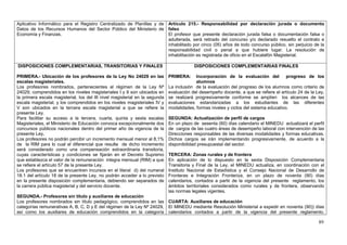 Aplicativo Informático para el Registro Centralizado de Planillas y de Artículo 215.- Responsabilidad por declaración jurada o documento
Datos de los Recursos Humanos del Sector Público del Ministerio de falso
Economía y Finanzas.                                                   El profesor que presente declaración jurada falsa o documentación falsa o
                                                                       adulterada, será retirado del concurso y/o declarado resuelto el contrato e
                                                                       inhabilitado por cinco (05) años de todo concurso público, sin perjuicio de la
                                                                       responsabilidad civil o penal a que hubiere lugar. La resolución de
                                                                       inhabilitación es registrada de oficio en el Escalafón Magisterial.

DISPOSICIONES COMPLEMENTARIAS, TRANSITORIAS Y FINALES                                    DISPOSICIONES COMPLEMENTARIAS FINALES

PRIMERA.- Ubicación de los profesores de la Ley No 24029 en las              PRIMERA:     Incorporación de la evaluación del           progreso de los
escalas magisteriales.                                                                    alumnos
Los profesores nombrados, pertenecientes al régimen de la Ley Nº             La inclusión de la evaluación del progreso de los alumnos como criterio de
24029, comprendidos en los niveles magisteriales I y II son ubicados en      evaluación del desempeño docente, a que se refiere el artículo 24 de la Ley,
la primera escala magisterial, los del III nivel magisterial en la segunda   se realizará progresivamente conforme se amplíen los alcances de las
escala magisterial, y los comprendidos en los niveles magisteriales IV y     evaluaciones estandarizadas a los estudiantes de las diferentes
V son ubicados en la tercera escala magisterial a que se refiere la          modalidades, formas niveles y ciclos del sistema educativo.
presente Ley.
Para facilitar su acceso a la tercera, cuarta, quinta y sexta escalas        SEGUNDA: Actualización de perfil de cargos
Magisteriales, el Ministerio de Educación convoca excepcionalmente dos       En un plazo de sesenta (60) días calendario el MINEDU actualizará el perfil
concursos públicos nacionales dentro del primer año de vigencia de la        de cargos de las cuatro áreas de desempeño laboral con intervención de las
presente Ley.                                                                Direcciones responsables de las diversas modalidades y formas educativas.
Los profesores no podrán percibir un incremento mensual menor al 8,1%        Dichos cargos se irán implementando progresivamente, de acuerdo a la
de la RIM para lo cual el diferencial que resulte de dicho incremento        disponibilidad presupuestal del sector.
será considerado como una compensación extraordinaria transitoria,
cuyas características y condiciones se fijarán en el Decreto Supremo         TERCERA: Zonas rurales y de frontera
que establezca el valor de la remuneración integra mensual (RIM) a que       En aplicación de lo dispuesto en la sexta Disposición Complementaria
se refiere el artículo 57 de la presente Ley.                                Transitoria y Final de la Ley, el MINEDU actualiza, en coordinación con el
Los profesores que se encuentren incursos en el literal d) del numeral       Instituto Nacional de Estadística y el Consejo Nacional de Desarrollo de
18.1 del artículo 18 de la presente Ley, no podrán acceder a lo previsto     Fronteras e Integración Fronteriza, en un plazo de noventa (90) días
en la presente disposición complementaria, debiendo ser separados de         calendarios, contados a partir de la vigencia del presente reglamento, los
la carrera pública magisterial y del servicio docente.                       ámbitos territoriales considerados como rurales y de frontera, observando
                                                                             las normas legales vigentes.
SEGUNDA.- Profesores sin título y auxiliares de educación
Los profesores nombrados sin título pedagógico, comprendidos en las CUARTA: Auxiliares de educación
categorías remunerativas A, B, C, D y E del régimen de la Ley Nº 24029, El MINEDU mediante Resolución Ministerial a expedir en noventa (90)) días
así como los auxiliares de educación comprendidos en la categoría calendarios contados a partir de la vigencia del presente reglamento,

                                                                                                                                                      89
 