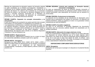 Mientras las instituciones de educación superior de formación docente      DÉCIMA SEGUNDA. Licencia para participar en formación docente,
no estén acreditadas por el Sistema de Evaluación, Acreditación y                                 innovación e investigación
Certificación de la Calidad Educativa (SINEACE), para efectos de la        En tanto se implementen las áreas de formación docente, innovación e
aplicación del artículo 18.1 Literal a) de la presente Ley, se reconocen   investigación, excepcionalmente los profesores podrán solicitar licencia por
los títulos de profesor o de licenciado en educación otorgados por los     motivos particulares, para desempeñar las funciones que se requieran en
institutos y escuelas superiores autorizadas por el Ministerio de          dichas áreas.
Educación y por las facultades de educación de universidades
reconocidas por la Asamblea Nacional de Rectores                          DÉCIMA TERCERA: Evaluaciones de desempeño
                                                                          La aplicación de los resultados de las evaluaciones de desempeño como
DÉCIMO CUARTA.- Supresión de concepto remunerativo y no requisito para la participación del profesor en concursos o la obtención de
remunerativo.                                                             diversos beneficios, queda en suspenso en tanto no se generalicen dichas
A partir de la vigencia de la presente Ley queda suprimido todo concepto evaluaciones por parte del MINEDU.
remunerativo y no remunerativo no considerado en la presente Ley.
 Las asignaciones, bonificaciones y subsidios adicionales por cargo, tipo DÉCIMA CUARTA. Escalafón magisterial
de institución educativa y ubicación, que vienen siendo percibidos por En tanto no se automatice el Escalafón Magisterial los documentos
los profesores, continuarán siendo percibidos por los mismos montos y requeridos para los concursos públicos deberán ser presentados por el
bajo las mismas condiciones en que fueron otorgados, hasta la profesor postulante.
implementación del segundo tramo previsto en la Décima Disposición
Transitoria y Final de la presente Ley.                                   DÉCIMA QUINTA. Adecuación de cargos anteriores a la ley
                                                                          Todos los nombramientos y designaciones a cargos que se hayan efectuado
DÉCIMO QUINTA.- Reglamentación                                            por disposición de normas anteriores que ya no estén vigentes, serán
El Poder Ejecutivo reglamentará la presente Ley en un plazo no mayor adecuados a los cargos de las áreas de desempeño laboral establecidas en
de noventa días calendarios contados a partir de su vigencia.             la ley. En el caso que el cargo haya dejado de existir, el profesor será
                                                                          reubicado como profesor de aula o por horas, de acuerdo a su formación
DÉCIMO SEXTA.- Derogatoria                                                inicial y especialización debidamente certificada.
Deróganse las Leyes 24029, 25212, 26269, 28718, 29062 y 29762 y
déjanse sin efecto todas las disposiciones que se opongan a la presente             DISPOSICIONES COMPLEMENTARIAS DEROGATORIAS
Ley, sin perjuicio a lo establecido en las Disposiciones
Complementarias, Transitorias y Finales Séptima y Décimo Cuarta de la UNICA. Derogatoria
presente Ley.                                                             Deróguese las normas que se opongan a lo dispuesto en el presente Decreto
                                                                          Supremo.




                                                                                                                                                    93
 