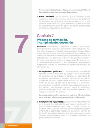 finiendo los resultados de aprendizaje y competencias que le faltan al
                         Aprendiz por realizar para completar el aprendizaje.

                      4.	 Retiro Voluntario. Es la solicitud que el Aprendiz puede
                          realizar por escrito para retirarse definitivamente del programa
                          de formación; esta solicitud implica que el aprendiz no puede
                          participar en procesos de ingreso a la institución durante los seis
                          (6) meses siguientes, contados a partir del registro de la novedad
                          en el sistema de gestión de la formación.




               7
                      Capítulo 7
                      Proceso de formación,
                      incumplimiento, deserción
                      Articulo 17. Participación y Cumplimiento. El Aprendiz SENA, como
                      gestor principal de su proceso de formación, debe participar de ma-
                      nera activa y oportuna en las diferentes actividades de aprendizaje,
                      presenciales y/o virtuales, que conforman la ruta de aprendizaje. Los
                      procesos de formación en el SENA promueven la responsabilidad de
                      cada Aprendiz en la gestión de su proceso de aprendizaje, facilitan-
                      do su acceso a diversas fuentes de conocimiento. De acuerdo con
                      lo concertado entre el Instructor – Tutor y el Aprendiz, se evaluará el
                      cumplimiento o no de las actividades de aprendizaje de la ruta de
                      aprendizaje, así:

                      1.	 Incumplimiento justificado: El incumplimiento justificado del
                          Aprendiz se da cuando deja de cumplir con la presentación
                          de evidencias de aprendizaje, o participar en actividades de
                          aprendizaje presenciales o virtuales pactadas en la ruta de
                          aprendizaje, informando previamente al Instructor o a más tardar
                          dentro de los dos (2) días hábiles siguientes a su ocurrencia,
                          presentando un soporte comprobable que explique dicho evento.
                          Por ejemplo: incapacidades médicas, calamidad doméstica,
                          trámites de etapa práctica u otras, debidamente soportadas que
                          requieran la atención del Aprendiz.
                         Las incapacidades médicas que superen los treinta (30) días hábiles
                         darán lugar a un aplazamiento, previa notificación al aprendiz.

                      2.	 Incumplimiento Injustificado: Es el incumplimiento del Aprendiz
                          en la entrega de evidencias de aprendizaje o participación en
                          actividades de aprendizaje presenciales o virtuales, pactadas en
                          la ruta de aprendizaje, que no fueron reportadas ni justificadas por
                          el Aprendiz al Coordinador Académico, previamente o dentro de
                          los dos (2) días hábiles siguientes a su ocurrencia, o cuando la(s)
                          razón(es) expuestas por el Aprendiz o el soporte presentado, no
                          justifican el incumplimiento.



17   Ir a contenido
 