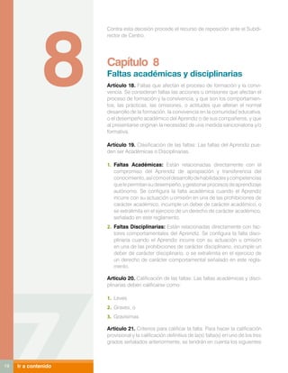8
                      Contra esta decisión procede el recurso de reposición ante el Subdi-
                      rector de Centro.




                      Capítulo 8
                      Faltas académicas y disciplinarias
                      Artículo 18. Faltas que afectan el proceso de formación y la convi-
                      vencia. Se consideran faltas las acciones u omisiones que afectan el
                      proceso de formación y la convivencia, y que son los comportamien-
                      tos, las prácticas, las omisiones, o actitudes que alteran el normal
                      desarrollo de la formación, la convivencia en la comunidad educativa,
                      o el desempeño académico del Aprendiz o de sus compañeros, y que
                      al presentarse originan la necesidad de una medida sancionatoria y/o
                      formativa.

                      Artículo 19. Clasificación de las faltas: Las faltas del Aprendiz pue-
                      den ser Académicas o Disciplinarias.

                      1.	 Faltas Académicas: Están relacionadas directamente con el
                          compromiso del Aprendiz de apropiación y transferencia del
                          conocimiento, así como el desarrollo de habilidades y competencias
                          que le permitan su desempeño, y gestionar procesos de aprendizaje
                          autónomo. Se configura la falta académica cuando el Aprendiz
                          incurre con su actuación u omisión en una de las prohibiciones de
                          carácter académico, incumple un deber de carácter académico, o
                          se extralimita en el ejercicio de un derecho de carácter académico,
                          señalado en este reglamento.
                      2.	 Faltas Disciplinarias: Están relacionadas directamente con fac-
                          tores comportamentales del Aprendiz. Se configura la falta disci-
                          plinaria cuando el Aprendiz incurre con su actuación u omisión
                          en una de las prohibiciones de carácter disciplinario, incumple un
                          deber de carácter disciplinario, o se extralimita en el ejercicio de
                          un derecho de carácter comportamental señalado en este regla-
                          mento.

                      Articulo 20. Calificación de las faltas: Las faltas académicas y disci-
                      plinarias deben calificarse como:

                      1.	 Leves
                      2.	 Graves, o
                      3.	 Gravísimas

                      Articulo 21. Criterios para calificar la falta: Para hacer la calificación
                      provisional y la calificación definitiva de la(s) falta(s) en uno de los tres
                      grados señalados anteriormente, se tendrán en cuenta los siguientes



19   Ir a contenido
 