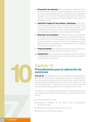 c.	 Presunción de inocencia: Toda investigación debe partir de la
                          presunción de inocencia en favor del Aprendiz, por lo que la car-
                          ga de la prueba recaerá sobre los integrantes de la comunidad
                          educativa o el Centro de Formación responsable de imponer la
                          sanción. La duda respecto a la responsabilidad del Aprendiz, se
                          resolverá a su favor.
                      d.	 Valoración integral de las pruebas y descargos: Tanto el Co-
                          mité de Evaluación y Seguimiento del Centro de Formación Profe-
                          sional, que recomienda la medida sancionatoria a imponer, como
                          el Subdirector del respectivo Centro, deben valorar todas las prue-
                          bas aportadas al expediente y los descargos del Aprendiz.
                      e.	 Motivación de la decisión: El Subdirector de Centro debe tener
                          en cuenta cada una de las motivaciones y fundamentos de la re-
                          comendación que el Comité exprese. Una vez tenga la suficiente
                          ilustración respecto a los hechos motivo de investigación, proce-
                          derá a expedir el acto académico correspondiente, el cual deberá
                          ser motivado en todos los casos.
                      f.	 Proporcionalidad: Las medidas formativas o sancionatorias de-
                          ben imponerse proporcionalmente a la falta cometida.
                      g.	 Impugnación: Los aprendices sancionados podrán impugnar
                          motivadamente la decisión, ante el servidor público que expidió el
                          respectivo acto académico.




         10
                      Capítulo 10
                      Procedimiento para la aplicación de
                      sanciones
                      Articulo 25. El procedimiento se inicia con el informe o queja presen-
                      tada, por un servidor público, contratista, Aprendiz, o cualquier perso-
                      na que tenga conocimiento sobre los hechos que puedan constituir
                      falta disciplinaria o académica determinada en este reglamento, con
                      lo cual se debe abrir un expediente, en el cual se deben acumular
                      todos los documentos y pruebas que se relacionen con el caso.

                      Este informe o queja podrá ser presentada al Coordinador Académi-
                      co o al Subdirector del Centro de Formación y deberá contener como
                      mínimo:

                      1.	 Fecha del informe o queja
                      2.	 Descripción detallada de los hechos que presuntamente
                          constituyen la falta
                      3.	 Testigos y/o pruebas que aporta, si es del caso
                      4.	 Dirección del informante o quejoso




24   Ir a contenido
 