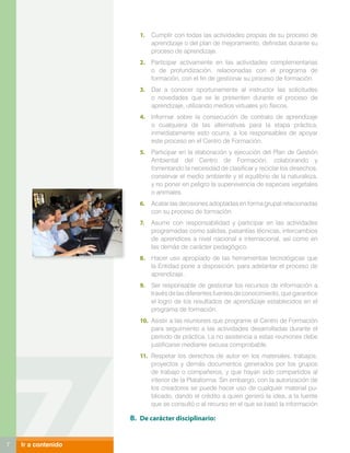 1.	 Cumplir con todas las actividades propias de su proceso de
                            aprendizaje o del plan de mejoramiento, definidas durante su
                            proceso de aprendizaje.
                        2.	 Participar activamente en las actividades complementarias
                            o de profundización, relacionadas con el programa de
                            formación, con el fin de gestionar su proceso de formación.
                        3.	 Dar a conocer oportunamente al instructor las solicitudes
                            o novedades que se le presenten durante el proceso de
                            aprendizaje, utilizando medios virtuales y/o físicos.
                        4.	 Informar sobre la consecución de contrato de aprendizaje
                            o cualquiera de las alternativas para la etapa práctica,
                            inmediatamente esto ocurra, a los responsables de apoyar
                            este proceso en el Centro de Formación.
                        5.	 Participar en la elaboración y ejecución del Plan de Gestión
                            Ambiental del Centro de Formación, colaborando y
                            fomentando la necesidad de clasificar y reciclar los desechos,
                            conservar el medio ambiente y el equilibrio de la naturaleza,
                            y no poner en peligro la supervivencia de especies vegetales
                            o animales.
                        6.	 Acatar las decisiones adoptadas en forma grupal relacionadas
                            con su proceso de formación.
                        7.	 Asumir con responsabilidad y participar en las actividades
                            programadas como salidas, pasantías técnicas, intercambios
                            de aprendices a nivel nacional e internacional, así como en
                            las demás de carácter pedagógico.
                        8.	 Hacer uso apropiado de las herramientas tecnológicas que
                            la Entidad pone a disposición, para adelantar el proceso de
                            aprendizaje.
                        9.	 Ser responsable de gestionar los recursos de información a
                            través de las diferentes fuentes de conocimiento, que garantice
                            el logro de los resultados de aprendizaje establecidos en el
                            programa de formación.
                        10.	 Asistir a las reuniones que programe el Centro de Formación
                             para seguimiento a las actividades desarrolladas durante el
                             período de práctica. La no asistencia a estas reuniones debe
                             justificarse mediante excusa comprobable.
                        11.	 Respetar los derechos de autor en los materiales, trabajos,
                             proyectos y demás documentos generados por los grupos
                             de trabajo o compañeros, y que hayan sido compartidos al
                             interior de la Plataforma. Sin embargo, con la autorización de
                             los creadores se puede hacer uso de cualquier material pu-
                             blicado, dando el crédito a quien generó la idea, a la fuente
                             que se consultó o al recurso en el que se basó la información

                     B.	 De carácter disciplinario:


7   Ir a contenido
 