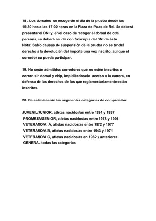 18 . Los dorsales se recogerán el día de la prueba desde las
15:30 hasta las 17:00 horas en la Plaza de Palas de Rei. Se deberá
presentar el DNI y, en el caso de recoger el dorsal de otra
persona, se deberá acudir con fotocopia del DNI de éste.
Nota: Salvo causas de suspensión de la prueba no se tendrá
derecho a la devolución del importe una vez inscrito, aunque el
corredor no pueda participar.
19. No serán admitidos corredores que no estén inscritos o
corran sin dorsal y chip, impidiéndosele acceso a la carrera, en
defensa de los derechos de los que reglamentariamente están
inscritos.
20. Se establecerán las seguientes categorías de competición:
JUVENIL/JUNIOR, atletas nacidos/as entre 1994 y 1997
PROMESA/SENIOR, atletas nacidos/as entre 1978 y 1993
VETERANO/A A, atletas nacidos/as entre 1972 y 1977
VETERANO/A B, atletas nacidos/as entre 1963 y 1971
VETERANO/A C, atletas nacidos/as en 1962 y anteriores
GENERAL todas las categorías
 