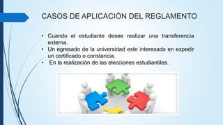CASOS DE APLICACIÓN DEL REGLAMENTO 
• Cuando el estudiante desee realizar una transferencia 
externa. 
• Un egresado de la universidad este interesado en expedir 
un certificado o constancia. 
• En la realización de las elecciones estudiantiles. 
 