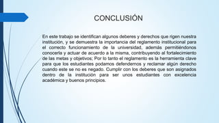 CONCLUSIÓN 
En este trabajo se identifican algunos deberes y derechos que rigen nuestra 
institución, y se demuestra la importancia del reglamento institucional para 
el correcto funcionamiento de la universidad, además permitiéndonos 
conocerla y actuar de acuerdo a la misma, contribuyendo al fortalecimiento 
de las metas y objetivos; Por lo tanto el reglamento es la herramienta clave 
para que los estudiantes podamos defendernos y reclamar algún derecho 
cuando este se no es negado. Cumplir con los deberes que son asignados 
dentro de la institución para ser unos estudiantes con excelencia 
académica y buenos principios. 
