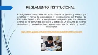 REGLAMENTO INSTITUCIONAL 
El Reglamento Institucional es el documento de gestión y control que 
establece y norma la organización y funcionamiento del Instituto de 
Educación Superior. Es de cumplimiento obligatorio para los diferentes 
actores de la comunidad educativa y establece un conjunto de normas 
sustantivas y procedimentales enmarcadas en la visión y misión 
institucional. 
https://sites.google.com/site/institutosanjosecanete/classroom-news 
 