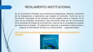 REGLAMENTO INSTITUCIONAL 
Es un documento orientador que contiene las obligaciones, deberes y derechos 
de los trabajadores o estamentos que integran la institución. Como tal, es un 
documento extractado de las diversas normas legales sobre lo material. En el 
caso de las entidades particulares, este documento debe ser de conocimiento 
de la autoridad de trabajo de la jurisdicción, pues es de su competencia cautelar 
las relaciones de trabajo. El reglamento responde a propósitos institucionales y 
asegura la interrelación de todo sus componentes organizacionales. 
http://es.slideshare.net/marcel_galarza/reglamento-interno-de-la-institucion-educativa 
 