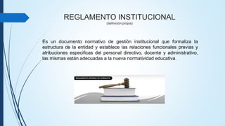 REGLAMENTO INSTITUCIONAL 
(definición propia) 
Es un documento normativo de gestión institucional que formaliza la 
estructura de la entidad y establece las relaciones funcionales previas y 
atribuciones especificas del personal directivo, docente y administrativo, 
las mismas están adecuadas a la nueva normatividad educativa. 
 